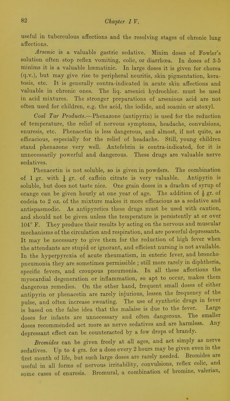 useful in tuberculous affections and the resolving stages of chronic lung affections. Arsenic is a valuable gastric sedative. Minim doses of Fowler's solution often stop reflex vomiting, colic, or diarrhoea. In doses of 3-5 minims it is a valuable hsematinic. In large doses it is given for chorea (q.v.), but may give rise to peripheral neuritis, skin pigmentation, kera- tosis, etc. It is generally contra-indicated in acute skin afiections and valuable in chronic ones. The liq. arsenici hydrochlor. must be used in acid mixtures. The stronger preparations of arsenious acid are not often used for children, e.g. the acid, the iodide, and soamin or atoxyl. Coal Tar Products.—Phenazone (antipyrin) is used for the reduction of temperature, the relief of nervous symptoms, headache, convulsions, enuresis, etc. Phenacetin is less dangerous, and almost, if not quite, as efl&cacious, especially for the relief of headache. Still, young children stand phenazone very well. Antefebrin is contra-indicated, for it is tinnecessarily powerful and dangerous. These drugs are valuable nerve sedatives. Phenacetin is not soluble, so is given in powders. The combination of 1 gr. with ^ gr. of cafiein citrate is very valuable. Antipyrin is soluble, but does not taste nice. One grain doses in a drachm of syrup of orange can be given hourly at one year of age. The addition of J gr. of codeia to 2 oz. of the mixture makes it more efl&cacious as a sedative and antispasmodic. As antipyretics these drugs must be used with caution, and should not be given Tinless the temperature is persistently at or over 104° F. They produce their results by acting on the nervous and muscular mechanisms of the circulation and respiration, and are powerful depressants. It may be necessary to give them for the reduction of high fever when the attendants are stupid or ignorant, and eflSicient nursing is not available. In the hyperpyrexia of acute rheumatism, in enteric fever, and broncho- pneumonia they are sometimes permissible ; still more rarely in diphtheria, specific fevers, and croupous pneumonia. In all these affections the myocardial degeneration or inflammation, so apt to occur, makes them dangerous remedies. On the other hand, frequent small doses of either antipyrin or phenacetin are rarely injurious, lessen the frequency of the pulse, and often increase sweating. The use of synthetic drugs in fever is based on the false idea that the malaise is due to the fever. Large doses for infants are unnecessary and often dangerous. The smaller doses recommended act more as nerve sedatives and are harmless. Any depressant effect can be counteracted by a few drops of brandy. Bromides can be given freely at all ages, and act simply as nerve sedatives. Up to 4 grs. for a dose every 2 hours may be given even in the first month of life, but such large doses are rarely needed. Bromides are useful in all forms of nervous irritability, convulsions, reflex colic, and some cases of enuresis. Bromural, a combination of bromine, valerian,
