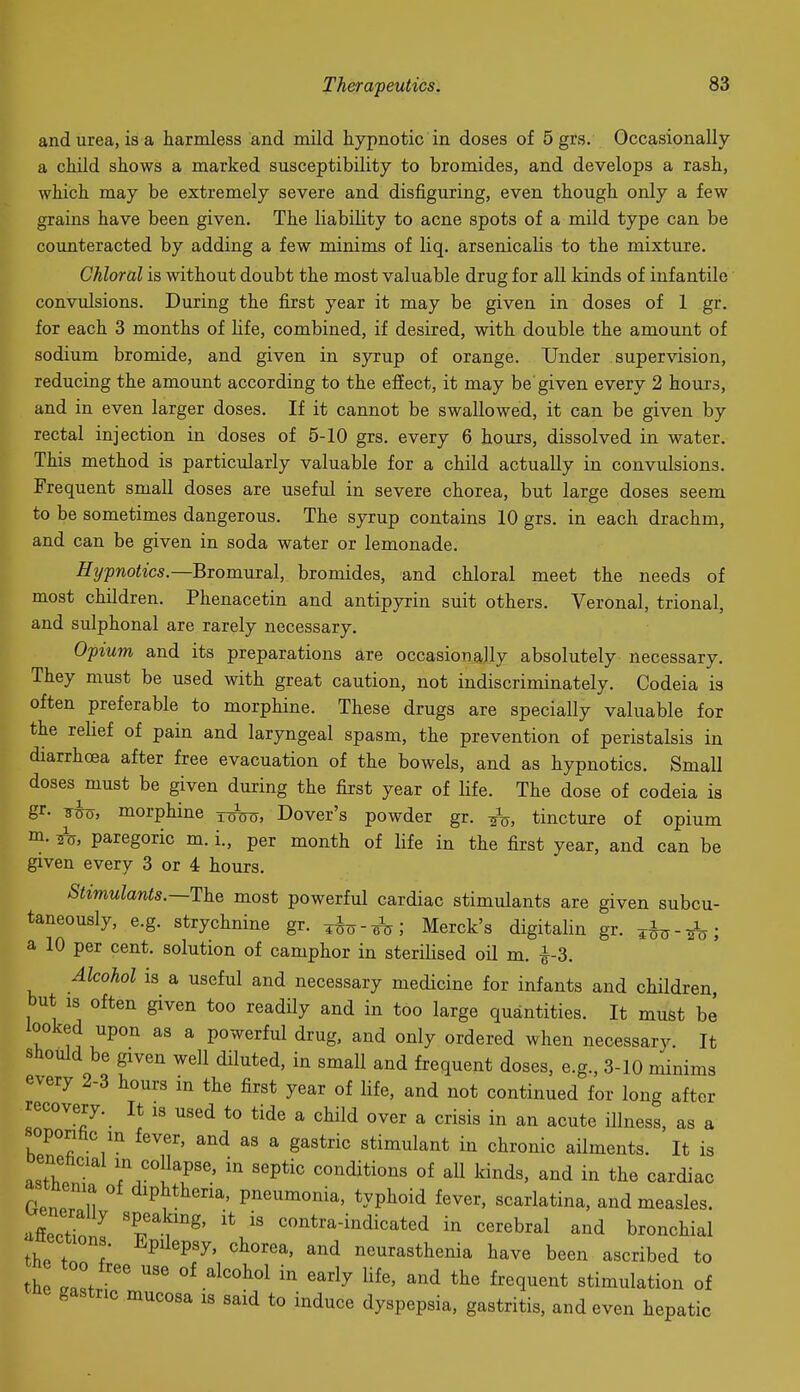 and urea, is a harmless and mild hypnotic in doses of 5 grs. Occasionally a child shows a marked susceptibility to bromides, and develops a rash, which may be extremely severe and disfiguring, even though only a few grains have been given. The liability to acne spots of a mild type can be counteracted by adding a few minims of liq. arsenicalis to the mixture. Chloral is without doubt the most valuable drug for all kinds of infantile convulsions. During the fixst year it may be given in doses of 1 gr. for each 3 months of hfe, combined, if desired, with double the amount of sodium bromide, and given in syrup of orange. Under supervision, reducing the amount according to the effect, it may be given every 2 hours, and in even larger doses. If it cannot be swallowed, it can be given by rectal injection in doses of 5-10 grs. every 6 hours, dissolved in water. This method is particularly valuable for a child actually in convulsions. Frequent small doses are useful in severe chorea, but large doses seem to be sometimes dangerous. The syrup contains 10 grs. in each drachm, and can be given in soda water or lemonade. Htjpnotics.—BTomMial, bromides, and chloral meet the needs of most children. Phenacetin and antipyrin suit others. Veronal, trional, and sulphonal are rarely necessary. Opium and its preparations are occasionally absolutely necessary. They must be used with great caution, not indiscriminately. Codeia is often preferable to morphine. These drugs are specially valuable for the rehef of pain and laryngeal spasm, the prevention of peristalsis in diarrhoea after free evacuation of the bowels, and as hypnotics. Small doses must be given during the first year of life. The dose of codeia is gr. sho, morphine xoVo, Dover's powder gr. -^V, tincture of opium m. ^, paregoric m. i., per month of life in the first year, and can be given every 3 or 4 hours. Shmulants.—The most powerful cardiac stimulants are given subcu- taneously, e.g. strychnine gr. ^--^i Merck's digitalin gr. ^hy-ih>; a 10 per cent, solution of camphor in sterilised oil m. -^-3. Alcohol is a useful and necessary medicine for infants and children, but IS often given too readily and in too large quantities. It must be looked upon as a powerful drug, and only ordered when necessary. It should be given well diluted, in small and frequent doses, e.g., 3-10 minims every 2-3 hours in the first year of life, and not continued for long after recovery. It is used to tide a child over a crisis in an acute illness, as a soporihc in fever, and as a gastric stimulant in chronic ailments. It is oenehcul in collapse, in septic conditions of aU kinds, and in the cardiac tnenia of diphtheria, pneumonia, typhoid fever, scarlatina, and measles. aSeT contra-indicated in cerebral and bronchial ections. Epilepsy, chorea, and neurasthenia have been ascribed to th IZ  ^^''^'^ '''^^ f^^q^^^t stimulation of gastric mucosa is said to induce dyspepsia, gastritis, and even hepatic