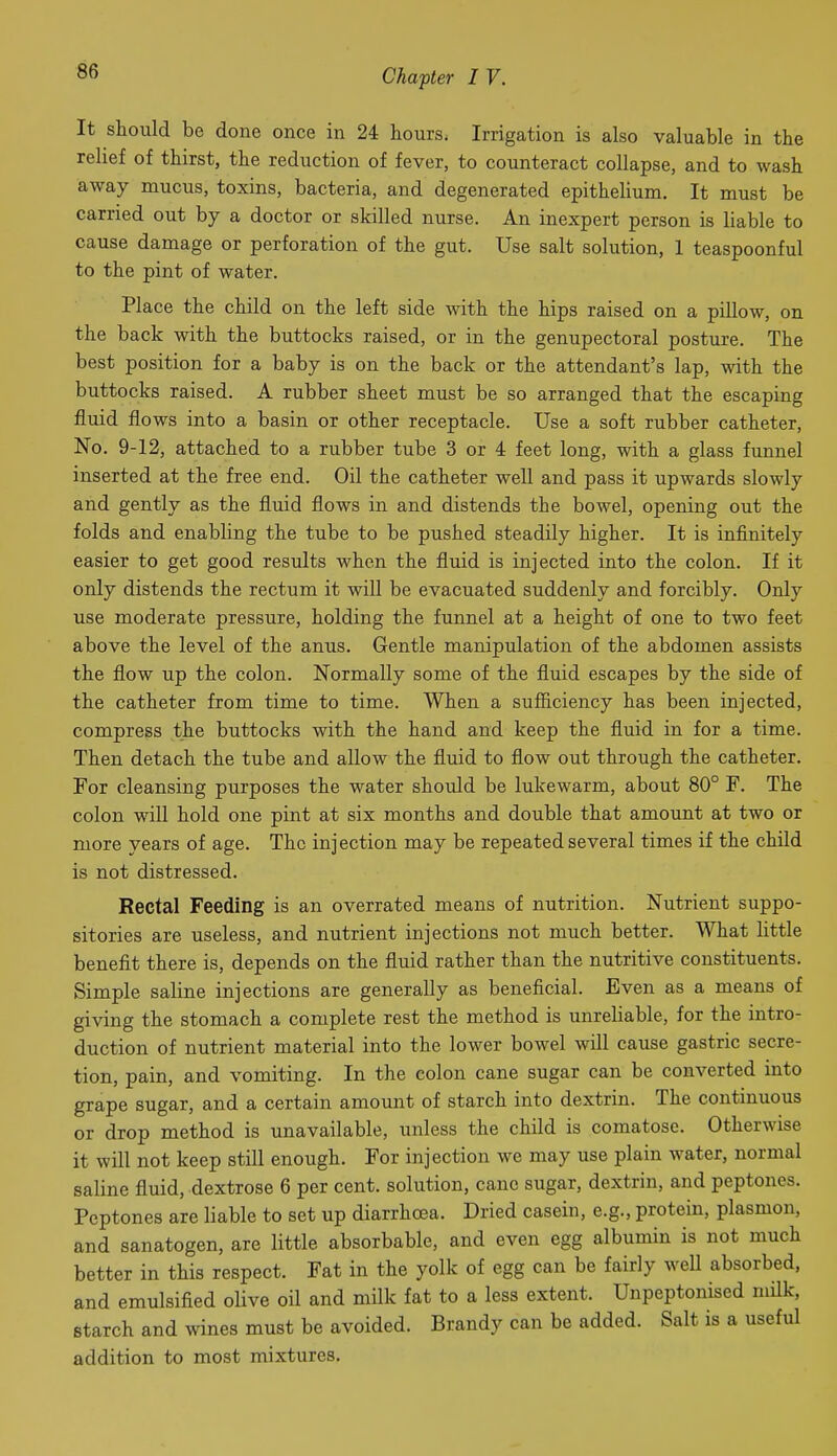 It should be done once in 24 hours. Irrigation is also valuable in the relief of thirst, the reduction of fever, to counteract collapse, and to wash away mucus, toxins, bacteria, and degenerated epithelium. It must be carried out by a doctor or skilled nurse. An inexpert person is liable to cause damage or perforation of the gut. Use salt solution, 1 teaspoonful to the pint of water. Place the child on the left side with the hips raised on a pillow, on the back with the buttocks raised, or in the genupectoral posture. The best position for a baby is on the back or the attendant's lap, with the buttocks raised. A rubber sheet must be so arranged that the escaping fluid flows into a basin or other receptacle. Use a soft rubber catheter. No. 9-12, attached to a rubber tube 3 or 4 feet long, with a glass funnel inserted at the free end. Oil the catheter well and pass it upwards slowly and gently as the fluid flows in and distends the bowel, opening out the folds and enabling the tube to be pushed steadily higher. It is infinitely easier to get good results when the fluid is injected into the colon. If it only distends the rectum it will be evacuated suddenly and forcibly. Only use moderate pressure, holding the funnel at a height of one to two feet above the level of the anus. Gentle manipulation of the abdomen assists the flow up the colon. Normally some of the fluid escapes by the side of the catheter from time to time. When a sufficiency has been injected, compress the buttocks with the hand and keep the fluid in for a time. Then detach the tube and allow the fluid to flow out through the catheter. For cleansing purposes the water should be lukewarm, about 80° F. The colon will hold one pint at six months and double that amount at two or more years of age. The injection may be repeated several times if the child is not distressed. Rectal Feeding is an overrated means of nutrition. Nutrient suppo- sitories are useless, and nutrient injections not much better. What little benefit there is, depends on the fluid rather than the nutritive constituents. Simple saline injections are generally as beneficial. Even as a means of giving the stomach a complete rest the method is unreliable, for the intro- duction of nutrient material into the lower bowel will cause gastric secre- tion, pain, and vomiting. In the colon cane sugar can be converted into grape sugar, and a certain amount of starch into dextrin. The continuous or drop method is unavailable, unless the child is comatose. Otherwise it will not keep still enough. For injection we may use plain water, normal saline fluid, dextrose 6 per cent, solution, cane sugar, dextrin, and peptones. Peptones are liable to set up diarrhoea. Dried casein, e.g., protein, plasmon, and sanatogen, are little absorbable, and even egg albumin is not much better in this respect. Fat in the yolk of egg can be fairly well absorbed, and emulsified oUve oil and milk fat to a less extent. Unpeptonised milk, starch and wines must be avoided. Brandy can be added. Salt is a useful addition to most mixtures.