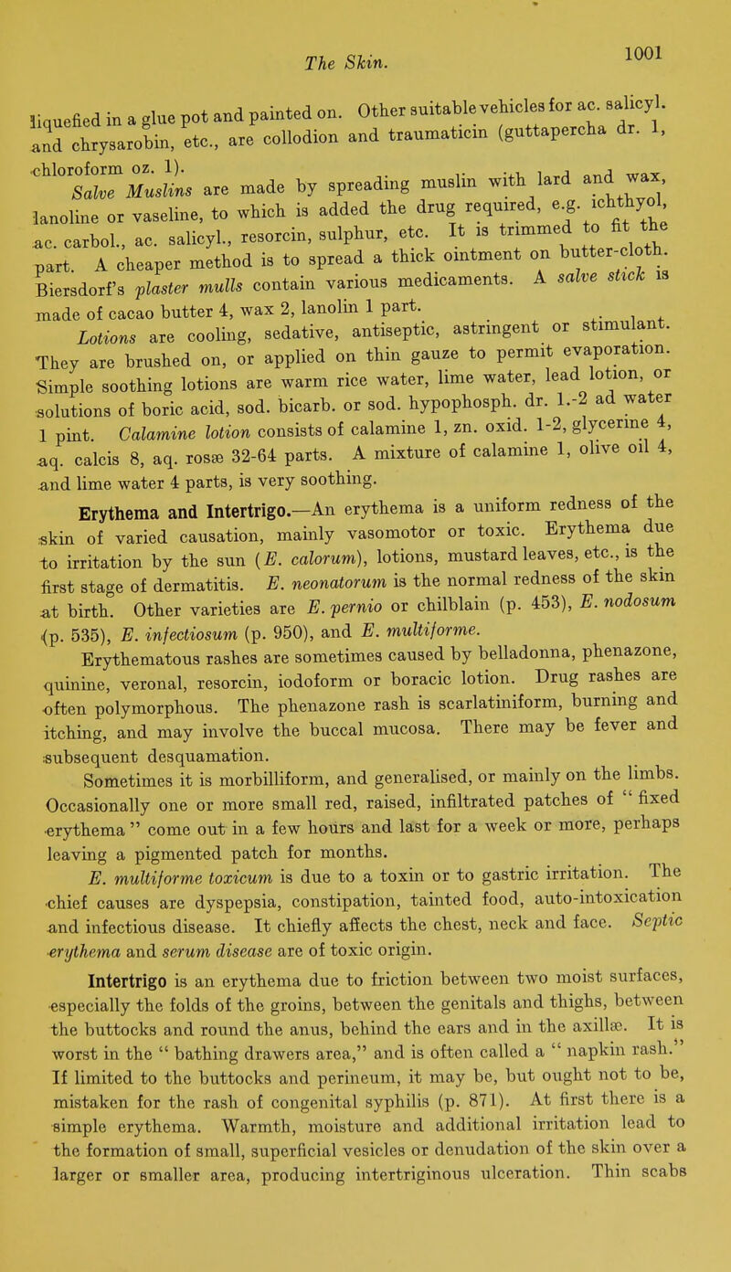 liauefied in a glue pot and painted on. Other suitable vehicles for ac. salicyl. LTtysarob^ are'coUodion and traumaticin (guttapercha dr. 1, ■:r;:iL are .ade by spreading .uslin with lard and wax lanoline or vaseline, to which is added the drug requxred, ^f f'^^^^'^ .0. carbol., ac. salicyl., resorcin, sulphur, etc It :s trimmed to fit the part. A cheaper method is to spread a thick ointment on butter-cloth Biersdorf3 flaster mulls contain various medicaments. A salve sUck is made of cacao butter 4, wax 2, lanolin 1 part. Lotions are cooling, sedative, antiseptic, astrmgent or stimulant. They are brushed on, or applied on thin gauze to permit evaporation. Simple soothing lotions are warm rice water, lime water, lead lotion, or solutions of boric acid, sod. bicarb, or sod. hypophosph. dr. 1.-2 ad water 1 pint. Calamine lotion consists of calamine 1, zn. oxid. 1-2, glycerine i, sq. calcis 8, aq. ros^ 32-64 parts. A mixture of calamme 1, olive oil 4, ^nd lime water 4 parts, is very soothing. Erythema and Intertrigo.-An erythema is a uniform redness of the skin of varied causation, mainly vasomotor or toxic. Erythema due to irritation by the sun {E. calorum), lotions, mustard leaves, etc., is the first stage of dermatitis. E. neonatorum is the normal redness of the skin at birth. Other varieties are E. pernio or chilblain (p. 453), E. nodosum <p, 535), E. infectiosum (p. 950), and E. multiforme. Erythematous rashes are sometimes caused by belladonna, phenazone, quinme, veronal, resorcin, iodoform or boracic lotion. Drug rashes are often polymorphous. The phenazone rash is scarlatiniform, burning and itching, and may involve the buccal mucosa. There may be fever and subsequent desquamation. Sometimes it is morbilliform, and generalised, or mainly on the limbs. Occasionally one or more small red, raised, infiltrated patches of  fixed •erythema  come out in a few hours and last for a week or more, perhaps leaving a pigmented patch for months. E. multiforme toxicum is due to a toxin or to gastric irritation. The •chief causes are dyspepsia, constipation, tainted food, auto-intoxication and infectious disease. It chiefly affects the chest, neck and face. Septic erythema and serum disease are of toxic origin. Intertrigo is an erythema due to friction between two moist surfaces, •especially the folds of the groins, between the genitals and thighs, between the buttocks and round the anus, behind the ears and in the axillso. It is worst in the  bathing drawers area, and is often called a  napkin rash. If limited to the buttocks and perineum, it may be, but ought not to be, mistaken for the rash of congenital syphilis (p. 871). At first there is a simple erythema. Warmth, moisture and additional irritation lead to the formation of small, superficial vesicles or denudation of the skin over a larger or smaller area, producing intertriginous ulceration. Thin scabs