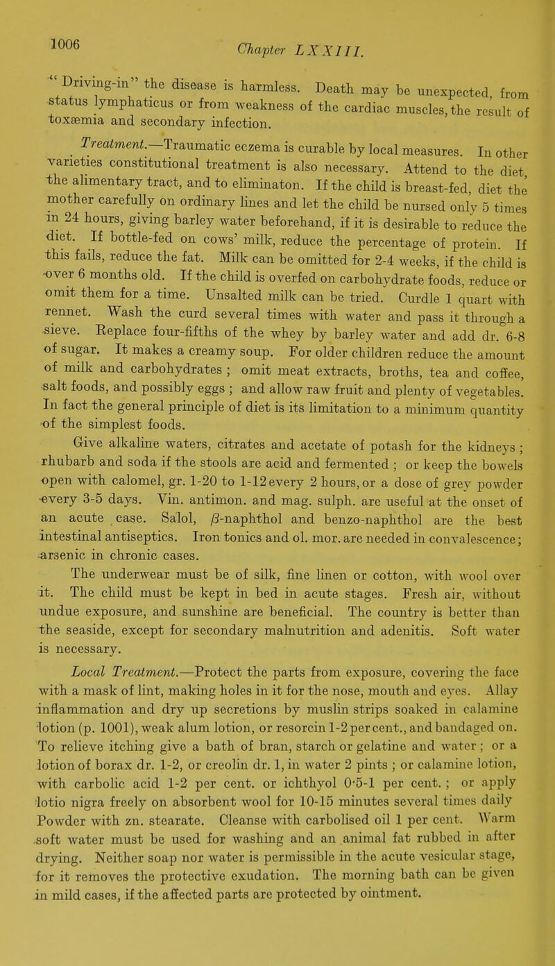 Driving-in the disease is harmless. Death may be unexpected, from status lymphaticus or from weakness of the cardiac muscles, the result of toxaemia and secondary infection. Trmimm^.—Traumatic eczema is curable by local measures. In other varieties constitutional treatment is also necessary. Attend to the diet the alimentary tract, and to eliminaton. If the child is breast-fed, diet the mother carefully on ordinary lines and let the child be nursed only 5 times m 24 hours, giving barley water beforehand, if it is desirable to reduce the diet. If bottle-fed on cows' milk, reduce the percentage of protein. If this fails, reduce the fat. Milk can be omitted for 2-4 weeks, if the child is •over 6 months old. If the child is overfed on carbohydrate foods, reduce or omit them for a time. Unsalted milk can be tried. Curdle 1 quart with rennet. Wash the curd several times with water and pass it through a sieve. Eeplace four-fifths of the whey by barley water and add dr. 6-8 of sugar. It makes a creamy soup. For older children reduce the amount of milk and carbohydrates ; omit meat extracts, broths, tea and coffee, •salt foods, and possibly eggs ; and allow raw fruit and plenty of vegetables! In fact the general principle of diet is its limitation to a minimum quantity of the simplest foods. Give alkaline waters, citrates and acetate of potash for the kidneys ; rhubarb and soda if the stools are acid and fermented ; or keep the bowels open with calomel, gr. 1-20 to 1-12 every 2 hours, or a dose of grey powder •every 3-5 days. Vin. antimon. and mag. sulph. are useful at the onset of an acute case. Salol, ^-naphthol and benzo-naphthol are the best intestinal antiseptics. Iron tonics and ol. mor. are needed in convalescence; -arsenic in chronic cases. The underwear must be of silk, fine linen or cotton, with wool over it. The child must be kept in bed in acute stages. Fresh air, without undue exposure, and sunshine are beneficial. The country is better than the seaside, except for secondary malnutrition and adenitis. Soft water is necessary. Local Treatment.—Protect the parts from exposure, covering the face with a mask of lint, making holes in it for the nose, mouth and eyes. Allay inflammation and dry up secretions by muslin strips soaked in calamine lotion (p. 1001), weak alum lotion, or resorcin l-2per cent., and bandaged on. To relieve itching give a bath of bran, starch or gelatine and water; or a lotion of borax dr. 1-2, or creolin dr. 1, in water 2 pints ; or calamine lotion, with carbolic acid 1-2 per cent, or ichthyol 0-5-1 per cent. ; or apply iotio nigra freely on absorbent wool for 10-15 minutes several times daily Powder with zn. stearate. Cleanse with carbolised oil 1 per cent. Warm .soft water must be used for washing and an animal fat rubbed in after drying. Neither soap nor water is permissible in the acute vesicular stage, for it removes the protective exudation. The morning bath can be given in mild cases, if the affected parts are protected by ointment.
