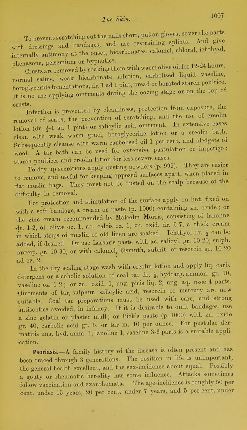 To prevent scratching cut the nails short, put on gloves, cover the parts ^ith dressings and bandages, and use restrainmg splints. And give anternaUy antimony at the onset, bicarbonates, calomel, chloral, ichthyol, phenazone, gelsemium or hypnotics. -1^19 94 hours Crusts are removed by soaking them with warm olive oi for 12-24 hours, normal saline, weak bicarbonate solution, carbolised hquid vaseline, Wglyceride fomentations, dr. 1 ad 1 pint, bread or borated starch poultic.^ It is no use applying ointments durmg the oozing stage or on the top of infection is prevented by cleanliness, protection from exposure, the removal of scabs, the prevention of scratching, and the use of creolm lotion (dr. i-1 ad 1 pint) or salicylic acid ointment. In extensive cases ■clean with weak warm gruel, boroglyceride lotion or a creolm bath Subsequently cleanse with warm carbolised oil 1 per cent, and pledgets of wool. A tar bath can be used for extensive pustulation or impetigo ; starch poultices and creolin lotion for less severe cases. To dry up secretions apply dusting powders (p. 999). They are easier to remove, and useful for keeping opposed surfaces apart, when placed m flat muslin bags. They must not be dusted on the scalp because of the difficulty in removal. For protection and stimulation of the surface apply on lint, fixed on ^ith a soft bandage, a cream or paste (p. 1000) containing zn. oxide ; or -the zinc cream recommended by Malcolm Morris, consistmg of lanolme dr 1-2, ol. oliv^ oz. 1, aq. calcis oz. 1, zn. oxid. dr. 6-7, a thick cream in which strips of muslin or old linen are soaked. Ichthyol dr. J can be ^dded, if desired. Or use Lassar's paste with ac. salicyl. gr. 10-20, sulph. prsecip. gr. 10-30, or with calomel, bismuth, subnit. or resorcin gr. 10-20 ■ad oz. 2. In the dry scaling stage wash with creolin lotion and apply liq. carb. detergens or alcoholic solution of coal tar dr. J, hydrarg. ammon. gr. 10, vaseline oz. 1-2 ; or zn. oxid. 1, ung. picis liq. 2, ung. aq. rosfe 4 parts. Ointments of tar, sulphur, salicylic acid, resorcin or mercury are now :suitable. Coal tar preparations must be used with care, and strong .antiseptics avoided, in infancy. If it is desirable to omit bandages, use .a zinc gelatin or plaster mull; or Pick's paste (p. 1000) with zn. oxide .gr. 40, carbolic acid gr. 5, or tar m. 10 per ounce. For pustular der- matitis ung. hyd. amm. 1, lanoline 1, vaseline 3-6 parts is a suitable apph- ■cation. Psoriasis.—A family history of the disease is often present and has been traced through 3 generations. The position in life is unimportant, the general health excellent, and the sex-incidence about equal. Possibly a gouty or rheumatic heredity has some influence. Attacks sometimes iollow vaccination and exanthemata. The age-incidence is roughly 50 per cent, under 15 years, 20 per cent, under 7 years, and 5 per cent, under