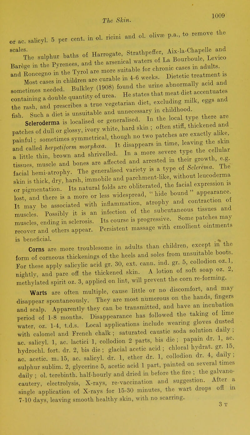 The Skin. r'-^^Td BXVCfo 'tl^etL ab„o..aUy acid and somefmes needed. Bulk ey (190 ) ^^^^ ^.^^ .eeentnateB Tsde and W» a.e aHected and arrested in t.e. g^w K e.g^ facial hemi-atrophy. The generalised variety P^^/J**^^^^^^ skin is thick dry, harsh, immobile and parchment-hke, without leucoderma or pign e^ta ion Its natural folds are obliterated, the facia expression s Lst a^d there is a more or less widespread, hide bound appearance^ t may be associated with inflammation, atrophy and contraction of muscles. Possibly it is an infection of the muscles, ending in sclerosis. Its course is progressive. Some V-^^^^l recover and others appear. Persistent massage with emollient ointments is beneficial. ^ Corns are more troublesome in adults tlian children, except m the form of corneous thickenings of the heels and soles from unsuitable boots. For these apply salicylic acid gr. 30, ext. cann. ind. gr. 5, collodion oz. 1, nightly, and pare off the thickened skin. A lotion of soft soap oz. Z, methylated spirit oz. 3, applied on lint, will prevent the corn re-formmg. Warts are often multiple, cause little or no discomfort, and may disappear spontaneously. They are most numerous on the hands, fingers and scalp. Apparently they can be transmitted, and have an mcubation period of 1-8 months. Disappearance has followed the takmg of lime water, oz. 1-4, t.d.s. Local applications include wearing gloves dusted with calomel and French chalk ; saturated caustic soda solution daily , ac. salicyl. 1, ac. lactici 1, collodion 2 parts, bis die; papam dr. 1, ac. hydrochl. fort. dr. 2, bis die ; glacial acetic acid ; chloral hydrat. gr. 15, ac. acetic, m. 15, ac. salicyl. dr. 1, ether dr. 1, collodion dr. 4, daily ; sulphur sublim. 2, glycerine 5, acetic acid 1 part, painted on several times daily ; ol. terebinth, half-hourly and dried in before the fire ; the galvano- cautery, electrolysis. X-rays, re-vaccination and suggestion. After _a single application of X-rays for 15-30 minutes, the wart drops off m 7-10 days, leaving smooth healthy skin, with no scarring. o T