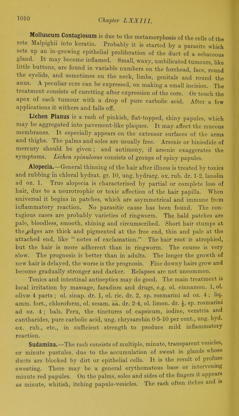MoUuscum Contagiosum is due to tlie metamorpliosis of the cells of the rete Malpighii into keratin. Probably it is started by a parasite which sets up an in-growing epithelial proliferation of the duct of a sebaceous gland. It may become inflamed. Small, waxy, umbilicated tumours, like little buttons, are found in variable numbers on the forehead, face, round the eyelids, and sometimes on the neck, limbs, genitals and round the anus. A peculiar core can be expressed, on making a small incision. The treatment consists of curetting after expression of the core. Or touch the apex of each tumour with a drop of pure carbolic acid. After a few applications it withers and falls off. Lichen Planus is a rash of pinkish, flat-topped, shiny papules, which may be aggregated into pavement-like plaques. It may affect the mucous membranes. It especially appears on the extensor surfaces of the arms and thighs. The palms and soles are usually free. Arsenic or biniodide of mercury should be given; and antimony, if arsenic exaggerates the symptoms. Lichen spinulosus consists of groups of spiny papules. Alopecia.—General thinning of the hair after illness is treated by tonics and rubbing in chloral hydrat. gr. 10, ung. hydrarg. ox. rub. dr. 1-2, lanolm ad oz. 1. True alopecia is characterised by partial or complete loss of hair, due to a neurotrophic or toxic affection of the hair papilla. When universal it begins in patches, which are asymmetrical and immune from inflammatory reaction. No parasitic cause has been found. The con- tagious cases are probably varieties of ringworm. The bald patches are pale, bloodless, smooth, shining and circumscribed. Short hair stumps at the^dges are thick and pigmented at the free end, thin and pale at the attached end, like  notes of exclamation. The hair root is atrophied, but the hair is more adherent than in ringworm. The course is very slow. The prognosis is better than in adults. The longer the growth of new hair is delayed, the worse is the prognosis. Fine downy hairs grow and become gradually stronger and darker. Relapses are not uncommon. Tonics and intestinal antiseptics may do good. The main treatment is local irritation by massage, faradism and drugs, e.g. ol. cinnamon. 1, ol. olivae 4 parts ; ol. sinap. dr. 1, ol. ric. dr. 2, sp. rosmarini ad oz. 4 ; liq. amm. fort., chloroform, ol. sesam. aa. dr. 2-4, ol. limon. dr. J, sp. rosmarini ad oz. 4 ; bals. Peru, the tinctures of capsicum, iodine, veratria and cantharides, pure carbolic acid, ung. chrysarobin 0-5-10 per cent., ung. hyd. ox. rub., etc., in sufficient strength to produce mild inflammatory reaction. Sudamina.—The rash consists of multiple, minute, transparent vesicles, or minute pustules, due to the accumulation of sweat in glands whose ducts are blocked by dirt or epithelial cells. It is the result of profuse sweating. There may be a general erythematous base or intervening minute red papules. On the palms, soles and sides of the fingers it appears as minute, whitish, itching papulo-vesicles. The rash often itches and is