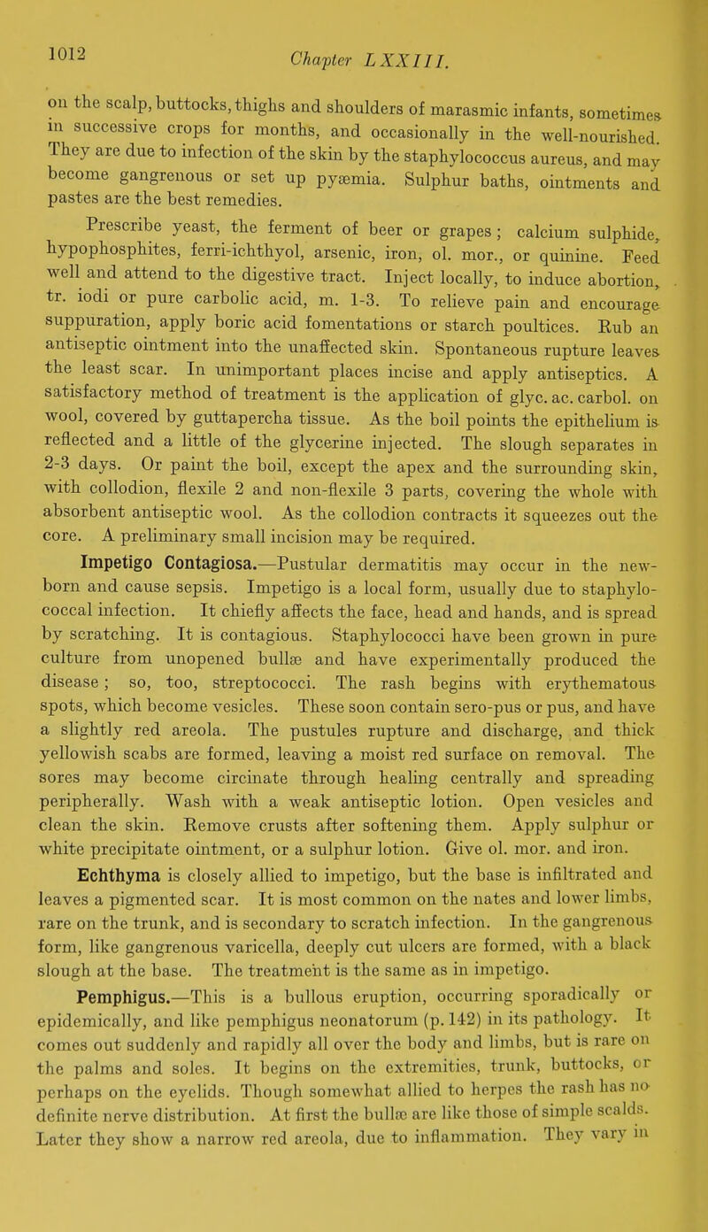 on the scalp, buttocks, thighs and shoulders of marasmic infants, sometimes in successive crops for months, and occasionally in the well-nourished They are due to infection of the skin by the staphylococcus aureus, and may become gangrenous or set up pytemia. Sulphur baths, ointments and pastes are the best remedies. Prescribe yeast, the ferment of beer or grapes; calcium sulphide, hypophosphites, ferri-ichthyol, arsenic, iron, ol. mor., or quinine. Feed well and attend to the digestive tract. Inject locally, to induce abortion, tr. iodi or pure carbolic acid, m. 1-3. To relieve pain and encourage suppuration, apply boric acid fomentations or starch poultices. Rub an antiseptic ointment into the unaffected skin. Spontaneous rupture leaves the least scar. In unimportant places incise and apply antiseptics. A satisfactory method of treatment is the application of glyc. ac. carbol. on wool, covered by guttapercha tissue. As the boil points the epithelium is reflected and a little of the glycerine injected. The slough separates in 2-3 days. Or paint the boil, except the apex and the surrounding skin, with collodion, flexile 2 and non-flexile 3 parts, covering the whole with absorbent antiseptic wool. As the collodion contracts it squeezes out the core. A preliminary small incision may be required. Impetigo Contagiosa.—Pustular dermatitis may occur in the new- born and cause sepsis. Impetigo is a local form, usually due to staphylo- coccal infection. It chiefly affects the face, head and hands, and is spread by scratching. It is contagious. Staphylococci have been grown in pure culture from unopened buUse and have experimentally produced the disease; so, too, streptococci. The rash begins with erythematous spots, which become vesicles. These soon contain sero-pus or pus, and have a slightly red areola. The pustules rupture and discharge, and thick yellowish scabs are formed, leaving a moist red surface on removal. The sores may become circinate through healing centrally and spreading peripherally. Wash with a weak antiseptic lotion. Open vesicles and clean the skin. Remove crusts after softening them. Apply sulphur or white precipitate ointment, or a sulphur lotion. Give ol. mor. and iron. Echthyma is closely allied to impetigo, but the base is infiltrated and leaves a pigmented scar. It is most common on the nates and lower limbs, rare on the trunk, and is secondary to scratch infection. In the gangrenous form, like gangrenous varicella, deeply cut ulcers are formed, with a black slough at the base. The treatment is the same as in impetigo. Pemphigus.—This is a bullous eruption, occurring sporadically or epidemically, and like pemphigus neonatorum (p. 142) in its pathology. It comes out suddenly and rapidly all over the body and limbs, but is rare on the palms and soles. It begins on the extremities, trunk, buttocks, or perhaps on the eyelids. Though somewhat allied to herpes the rash has no definite nerve distribution. At first the bullre are like those of simple scalds. Later they show a narrow red areola, due to inflammation. They vary in