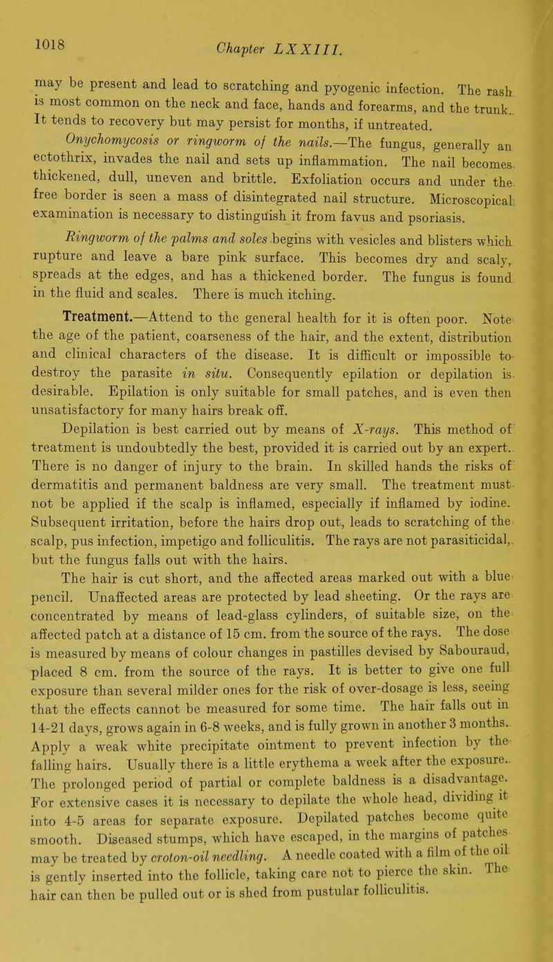 may be present and lead to scratching and pyogenic infection. The rash is most common on the neck and face, hands and forearms, and the trunk. It tends to recovery but may persist for months, if untreated. Onychomycosis or ringworm of the nails.—The fungus, generally an ectothrix, invades the nail and sets up inflammation. The nail becomes thickened, dull, uneven and brittle. Exfoliation occurs and under the free border is seen a mass of disintegrated nail structure. Microscopical examination is necessary to distinguish it from favus and psoriasis. Ringworm of the palms and soles begins with vesicles and blisters which rupture and leave a bare pink surface. This becomes dry and scaly, spreads at the edges, and has a thickened border. The fungus is found in the fluid and scales. There is much itching. Treatment.—Attend to the general health for it is often poor. Note the age of the patient, coarseness of the hair, and the extent, distribution and clinical characters of the disease. It is difficult or impossible to destroy the parasite in situ. Consequently epilation or depilation is desirable. Epilation is only suitable for small patches, and is even then unsatisfactory for many hairs break off. Depilation is best carried out by means of X-rays. This method of treatment is undoubtedly the best, provided it is carried out by an expert. There is no danger of injury to the brain. In skilled hands the risks of dermatitis and permanent baldness are very small. The treatment must not be applied if the scalp is inflamed, especially if inflamed by iodine. Subsequent irritation, before the hairs drop out, leads to scratching of the scalp, pus infection, impetigo and folliculitis. The rays are not parasiticidal,. but the fungus falls out with the hairs. The hair is cut short, and the affected areas marked out with a blue^ pencil. Unafiected areas are protected by lead sheeting. Or the rays are concentrated by means of lead-glass cylinders, of suitable size, on the affected patch at a distance of 15 cm. from the source of the rays. The dose is measured by means of colour changes in pastilles devised by Sabouraud, placed 8 cm. from the source of the rays. It is better to give one full exposure than several milder ones for the risk of over-dosage is less, seemg that the efiects cannot be measured for some time. The hair falls out in 14-21 days, grows again in 6-8 weeks, and is fully grown in another 3 months. Apply a weak white precipitate ointment to prevent infection by the falling hairs. Usually there is a little erythema a week after the exposure.. The prolonged period of partial or complete baldness is a disadvantage. For extensive cases it is necessary to depilate the whole head, dividmg it into 4-5 areas for separate exposure. Depilated patches become quite smooth. Diseased stumps, which have escaped, in the margins of patches may be treated by croton-oil needling. A needle coated with a film of the oil is gently inserted into the follicle, taking care not to pierce the skin. The hair can then be pulled out or is shed from pustular folliculitis.