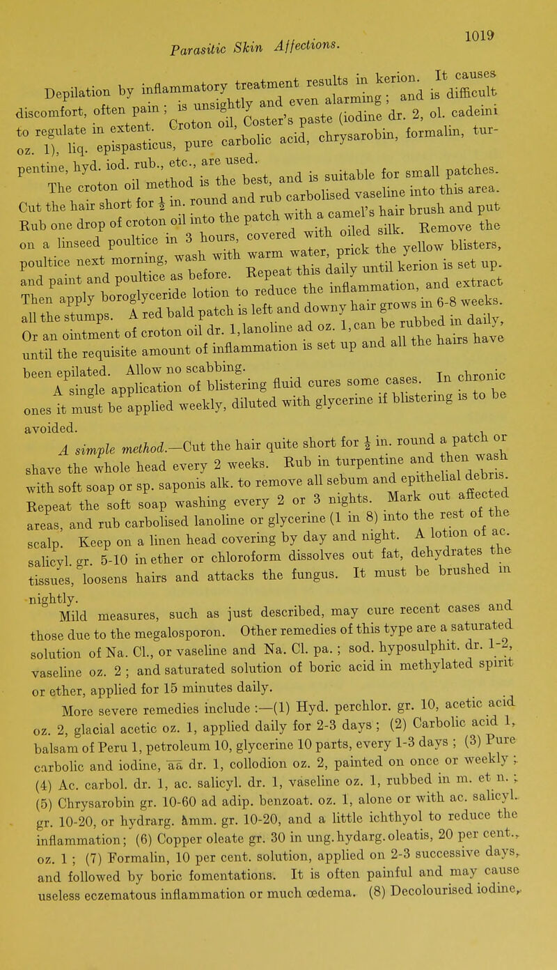 DepMon by i„flan.™to.y treatment -^^^^^-'^ ^'^Z^ discomfort, often pain; « nnsigMy 4,%, eadeini pentine, liyd. iod. rub., etc., are used. -f rnaZSal Ca:ra:iffe.on . set up rl':: r;wCiiTot^^ xelee the inflanrmatron. and e.t^et the stuls i red bald patch is left and downy ha.r grows m 6-8 weeU. 0 totZnt of croton orl dr. l.lanoUne ad o. ^an be rubbed m dad^^^ until the requisite amount of inflammation is set up and all the hairs been epilated. Allow no scabbing. „v,TOnic A single application of blistering fluid cures some ca es In ch o„c ones it must be applied weekly, diluted with glycerme if blistermg is to be avoided. , A simple rnethod.-Gut the hair quite short for i in. round a Patch or shave the whole head every 2 weeks. Rub in turpentme jf ^ ^^^^^^^^ with soft soap or sp. saponis alk. to remove all sebum and epithel al deW Repeat the soft soap washing every 2 or 3 nights^ Mark out afiected areas, and rub carbolised lanoline or glycerine (1 m 8) mto the rest of the scalp. Keep on a linen head covering by day and night. A lotion ot ac. salicyl gr 5-10 in ether or chloroform dissolves out fat, dehydrates the tissues, loosens hairs and attacks the fungus. It must be brushed in nightly. Mild measures, such as just described, may cure recent cases ana those due to the megalosporon. Other remedies of this type are a saturate^d solution of Na. CI., or vaseline and Na. CI. pa. ; sod. hyposulphit. dr. 1-2, vaseline oz. 2 ; and saturated solution of boric acid in methylated spirit or ether, applied for 15 minutes daily. More severe remedies include :-(l) Hyd. perchlor. gr. 10, acetic acid oz. 2, glacial acetic oz. 1, applied daily for 2-3 days ; (2) Carbolic acid 1, balsam of Peru 1, petroleum 10, glycerine 10 parts, every 1-3 days ; (3) Pure carbolic and iodine, aa dr. 1, collodion oz. 2, painted on once or weekly • (4) Ac. carbol. dr. 1, ac. salicyl. dr. 1, vaseline oz. 1, rubbed in m. et n. ; (5) Chrysarobin gr. 10-60 ad adip. benzoat. oz. 1, alone or with ac. salicyL gr. 10-20, or hydrarg. kmm. gr. 10-20, and a little ichthyol to reduce the inflammation; (6) Copper oleate gr. 30 in ung.hydarg.oleatis, 20 per cent., oz. 1 ; (7) Formalin, 10 per cent, solution, applied on 2-3 successive days, and followed by boric fomentations. It is often painful and may cause