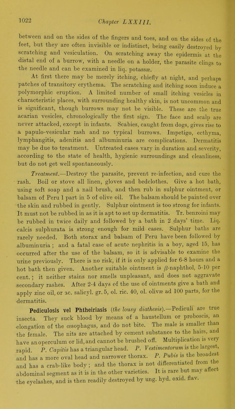 between and on the sides of the fingers and toes, and on the sides of the feet, but they are often invisible or indistinct, being easily destroyed by scratching and vesiculation. On scratching away the epidermis at the distal end of a burrow, with a needle on a holder, the parasite clings to the needle and can be examined in liq. potassee. At first there may be merely itching, chiefly at night, and perhaps patches of transitory erythema. The scratching and itching soon induce a polymorphic eruption. A limited number of small itching vesicles in characteristic places, with surrounding healthy skin, is not uncommon and is significant, though burrows may not be visible. These are the true acarian vesicles, chronologically the first sign. The face and scalp are never attacked, except in infants. Scabies, caught from dogs, gives rise to a papulo-vesicular rash and no typical burrows. Impetigo, ecthyma, lymphangitis, adenitis and albuminuria are complications. Dermatitis may be due to treatment. Untreated cases vary in duration and severity, according to the state of health, hygienic surroundings and cleanliness, but do not get well spontaneously. Treatment.—Destroy the parasite, prevent re-infection, and cure the rash. Boil or stove all linen, gloves and bedclothes. Give a hot bath, using soft soap and a nail brush, and then rub in sulphur ointment, or balsam of Peru 1 part in 5 of olive oil. The balsam should be painted over the skin and rubbed in gently. Sulphur ointment is too strong for infants. It must not be rubbed in as it is apt to set up dermatitis. Tr. benzoini may be rubbed in twice daily and followed by a bath in 2 days' time. Liq. •calcis sulphurata is strong enough for mild cases. Sulphur baths are rarely needed. Both storax and balsam of Peru have been followed by albuminuria ; and a fatal case of acute nephritis in a boy, aged 15, has occurred after the use of the balsam, so it is advisable to examine the urine previously. There is no risk, if it is only applied for 6-8 hours and a hot bath then given. Another suitable ointment is ^-naphthol, 5-10 per cent. ; it neither stains nor smells unpleasant, and does not aggravate secondary rashes. After 2-4 days of the use of ointments give a bath and apply zinc oil, or ac. salicyl. gr. 5, ol. ric. 40, ol. olivse ad 100 parts, for the dermatitis. Pediculosis vel Phtheiriasis [tie lousy diatAesw).—Pediculi are true insecta. They suck blood by means of a haustellum or proboscis, an elongation of the oesophagus, and do not bite. The male is smaller than the female. The nits are attached by cement substance to the hairs, and have an operculum or lid, and cannot be brushed off. Multiplication is very rapid. P. Capitis has a triangular head. P. 7es«mcn<orwm is the largest, and has a more oval head and narrower thorax. P. Pubis is the broadest and has a crab-like body; and the thorax is not differentiated from the abdominal segment as it is in the other varieties. It is rare but may attect the eyelashes, and is then readily destroyed by ung. hyd. oxid. flav.