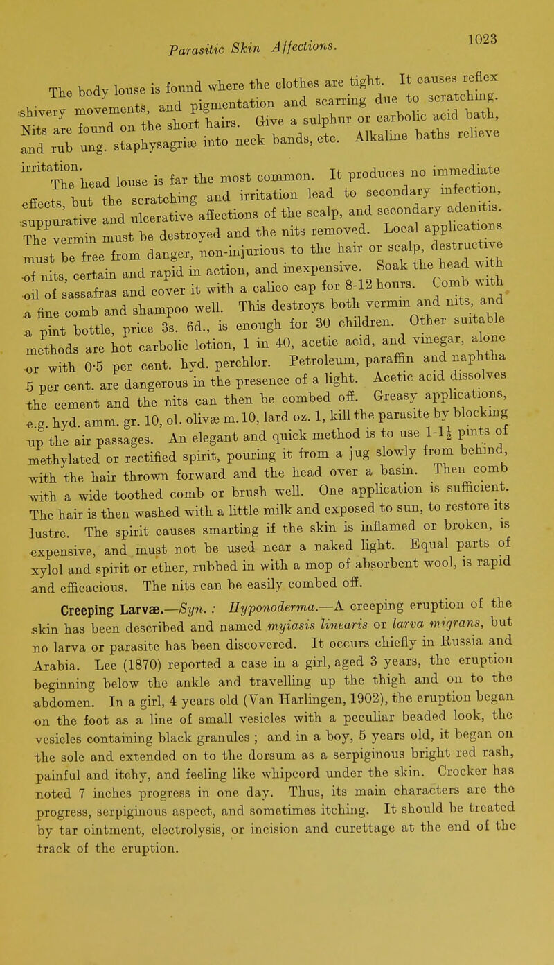 ThThead louse is far the xnost common. It produces no immediate effects but the scratching and irritation lead to secondary mfection fppia xve and ulcerative affections of the scalp, and secondary ademtis The r^n must be destroyed and the nits removed. Local appUcatron must be free from danger, non-injurious to the hair or scalp destructive Tf n ts certain and rapid in action, and inexpensive. Soak the head wi h oil of sassafras and cover it with a calico cap for 8-12 hours. Comb with, ^ fine comb and shampoo well. This destroys both vermin and nits and : ;:t bTttle, price 3I 6d., is enough for 30 children. Other suitable methods are hot carbolic lotion, 1 in 40, acetic acid, and vmegar, alone •or with 0-5 per cent. hyd. perchlor. Petroleum, paraffin and naphtha 5 per cent, are dangerous in the presence of a light. Acetic acid dissolves the cement and the nits can then be combed off. Greasy applications, ^ g hyd amm. gr. 10, ol. oliv^B m. 10, lard oz. 1, kill the parasite by blockmg ^p the air passages. An elegant and quick method is to use l-lj pints of methylated or rectified spirit, pouring it from a jug slowly from behind ^ith the hair thrown forward and the head over a basm. Then comb Avith a wide toothed comb or brush well. One application is sufficient. The hair is then washed with a little milk and exposed to sun, to restore its lustre. The spirit causes smarting if the skin is inflamed or broken, is expensive, and must not be used near a naked light. Equal parts of xylol and spirit or ether, rubbed in with a mop of absorbent wool, is rapid and efficacious. The nits can be easily combed off. Creeping Larvae.—S^/w.; Hyponoderma.—A creeping eruption of the skin has been described and named myiasis linearis or larva migrans, but no larva or parasite has been discovered. It occurs chiefly in Russia and Arabia. Lee (1870) reported a case in a girl, aged 3 years, the eruption beginning below the ankle and travelling up the thigh and on to the abdomen. In a girl, 4 years old (Van Harlingen, 1902), the eruption began on the foot as a line of small vesicles with a peculiar beaded look, the vesicles containing black granules ; and in a boy, 5 years old, it began on -the sole and extended on to the dorsum as a serpiginous bright red rash, painful and itchy, and feeling like whipcord under the skin. Crocker has noted 7 inches progress in one day. Thus, its main characters are the progress, serpiginous aspect, and sometimes itching. It should be treated by tar ointment, electrolysis, or incision and curettage at the end of the track of the eruption.