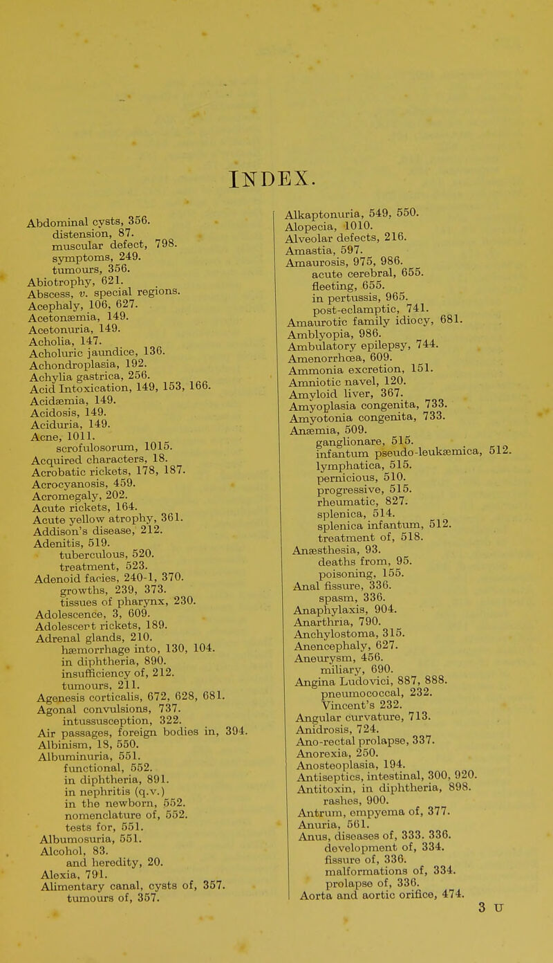 INDEX. Abdominal cysts, 356. distension, 87. muscular defect, 798. symptoms, 249. tumours, 356. Abiotrophy, 621. Abscess, V. special regions. Acephaly, 106, 627. Acetonsemia, 149. Acetonuria, 149. Acholia, 147. Acholuric jaimdice, 136. Achondroplasia, 192. Achylia gastrica, 256. Acid Intoxication, 149, 153, 166. Acidsemia, 149. Acidosis, 149. Aciduria, 149. Acne, 1011. serofulosorum, 1015. Acquired characters, 18. Acrobatic rickets, 178, 187. Acrocyanosis, 459. Acromegaly, 202. Acute rickets, 164. Acute yellow atrophy, 361. Addison's disease, 212. Adenitis, 519. tuberculous, 520. treatment, 523. Adenoid faoies, 240-1, 370. growths, 239, 373. tissues of pharynx, 230. Adolescence, 3, 609. Adolescert rickets, 189. Adrenal glands, 210. hsemorrhage into, 130, 104. in diphtheria, 890. insufficiency of, 212. tiunours, 211. Agenesis corticahs, 672, 628, 681. Agonal convulsions, 737. intussusception, 322. Air passages, foreign bodies in, 394. Albinism, 18, 550. Albuminuria, 551. functional, 552. in diphtheria, 891. in nephritis (q.v.) in the newborn, 552. nomenclature of, 552. tests for, 551. Albumosuria, 551. Alcohol, 83. and heredity, 20. Alexia, 791. Alimentary canal, cysts of, 357. tumours of, 357. Alkaptonuria, 549, 550. Alopecia, 1010. Alveolar defects, 216. Amastia, 597. Amaurosis, 975, 986. acute cerebral, 655. fleeting, 655. in pertussis, 965. post-eclamptic, 741. Amaurotic family idiocy, 681. Amblyopia, 986. Ambulatory epilepsy, 744. Amenorrhcea, 609. Ammonia excretion, 151. Amniotic navel, 120. Amyloid liver, 367. Amyoplasia congenita, 733. Amyotonia congenita, 733. Ansemia, 509. ganglionare, 515. infantum pseudo-leuksemica, 512. lymphatica, 515. pernicious, 510. progressive, 515. rheumatic, 827. splenica, 514. splenica infantum, 512. treatment of, 518. Anaesthesia, 93. deaths from, 95. poisoning, 155. Anal fissure, 336. spasm, 336. Anaphylaxis, 904. Anarthria, 790. Anchylostoma, 315. Anencephaly, 627. Aneurysm, 456. miliary, 690. Angina Ludovici, 887, 888. pneumococcal, 232. Vincent's 232. Angular curvature, 713. Anidrosis, 724. Ano-rectal prolapse, 337. Anorexia, 250. Anosteoplasia, 194. Antiseptics, intestinal, 300, 920. Antitoxin, in diphtheria, 898. rashes, 900. Antrum, empyema of, 377. Anuria, 561. Anus, diseases of, 333. 336. development of, 334. fissure of, 336. malformations of, 334. prolapse of, 336. I Aorta and aortic orifice, 474. 3 u