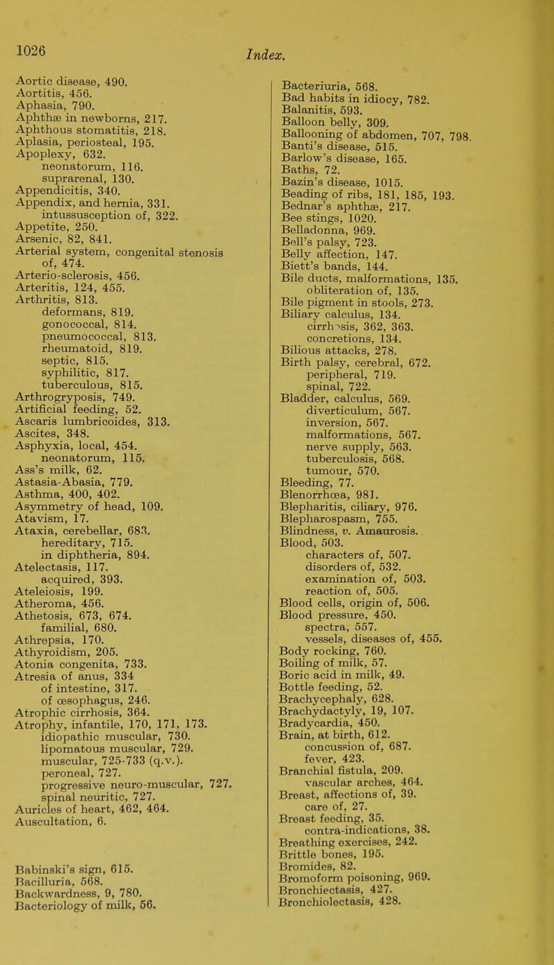Aortic disease, 490. Aortitis, 456. Aphasia, 790. Aphthae in newborns, 217. Aphthous stomatitis, 218. Aplasia, periosteal, 195. Apoplexy, 632. neonatorum, 116. suprarenal, 130. Appendicitis, 340. Appendix, and hernia, 331. intussusception of, 322. Appetite, 250. Arsenic, 82, 841. Arterial system, congenital stenosis of, 474. Arterio-sclerosis, 456. Arteritis, 124, 455. Arthritis, 813. deformans, 819. gonococcal, 814. pneumococcal, 813. rheimiatoid, 819. septic, 815. syphilitic, 817. tuberculous, 815. Arthrogryposis, 749. Artificial feeding, 52. Ascaris lumbricoides, 313. Ascites, 348. Asphyxia, local, 454. neonatorima, 115. Ass's milk, 62. Astasia-Abasia, 779. Asthma, 400, 402. Asymmetry of head, 109. Atavism, 17. Ataxia, cerebellar, 683. hereditary, 715. in diphtheria, 894. Atelectasis, 117. acquired, 393. Ateleiosis, 199. Atheroma, 456. Athetosis, 673, 674. familial, 680. Athrepsia, 170. Athyroidism, 205. Atonia congenita, 733. Atresia of anus, 334 of intestine, 317. of oesophagus, 246. Atrophic cirrhosis, 364. Atrophy, infantile, 170, 171, 173. idiopathic muscular, 730. lipomatous muscular, 729. muscular, 725-733 (q.v.). peroneal, 727. progressive neuro-muscular, 727. spinal neuritic, 727. Auricles of heart, 462, 464. Auscultation, 6. Babinski's sign, 615. Bacilluria, 568. Backwardness, 9, 780. Bacteriology of milk, 56. Bacteriuria, 568. Bad habits in idiocy, 782. Balanitis, 593. Balloon belly, 309. Ballooning of abdomen, 707, 798. Banti's disease, 515. Barlow's disease, 165. Baths, 72. Bazin's disease, 1015. Beading of ribs, 181, 185, 193. Bednar's aphthae, 217. Bee stings, 1020. Belladonna, 969. Bell's palsy, 723. Belly affection, 147. Biett's bands, 144. Bile ducts, malformations, 135. obliteration of, 135. Bile pigment in stools, 273. Biliary calculus, 134. cirrh->sis, 362, 363. concretions, 134. Bilious attacks, 278. Birth palsy, cerebral, 672. peripheral, 719. spinal, 722. Bladder, calculus, 569. diverticulum, 567. inversion, 567. malformations, 567. nerve supply, 563. tuberculosis, 568. tumour, 570. Bleeding, 77. Blenorrhoea, 981. Blepharitis, ciliary, 976. Blepharospasm, 755. Blindness, v. Amaurosis. Blood, 503. characters of, 507. disorders of, 532. examination of, 503. reaction of, 505. Blood cells, origin of, 506. Blood pressure, 450. spectra, 557. vessels, diseases of, 455. Body rocking, 760. Boiling of milk, 57. Boric acid in milk, 49. Bottle feeding, 52. Brachycephaly, 628. Brachydactyly, 19, 107. Bradycardia, 450. Brain, at birth, 612. concussion of, 687. fever, 423. Branchial fistula, 209. vascular arches, 464. Breast, affections of, 39. care of, 27. Breast feeding, 35. contra-indications, 38. Breathing exercises, 242. Brittle bones, 195. Bromides, 82. Bromoform poisoning, 969. Bronchiectasis, 427. Bronchiolectasis, 428.