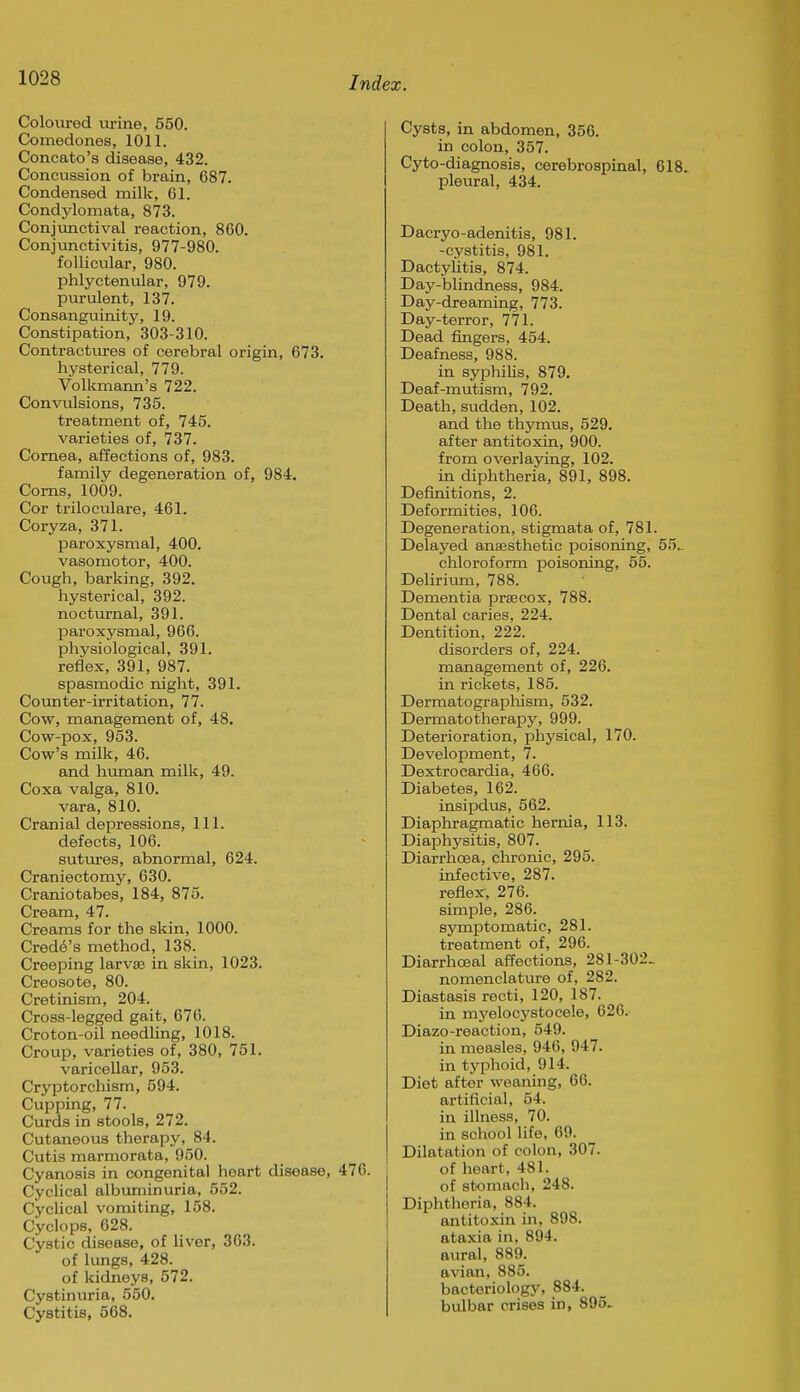 Coloured urine, 560. Comedones, 1011. Concato's disease, 432. Concussion of brain, 687. Condensed milk, 61. Condylomata, 873. Conjunctival reaction, 860. Conjunctivitis, 977-980. follicular, 980. phlyctenular, 979. purulent, 137. Consanguinity, 19. Constipation, 303-310. Contractures of cerebral origin, 673. hysterical, 779. Volkmann's 722. Convulsions, 735. treatment of, 745. varieties of, 737. Cornea, affections of, 983. family degeneration of, 984. Corns, 1009. Cor triloculare, 461. Coryza, 371. paroxysmal, 400, vasomotor, 400. Cough, barking, 392. hysterical, 392. nocturnal, 391. paroxysmal, 966. physiological, 391. reflex, 391, 987. spasmodic night, 391. Counter-irritation, 77. Cow, management of, 48. Cow-pox, 953. Cow's milk, 46. and htunan milk, 49. Coxa valga, 810. vara, 810. Cranial depressions. 111. defects, 106. suttires, abnormal, 624. Craniectomy, 630. Craniotabes, 184, 875. Cream, 47. Creams for the skin, 1000. Credo's method, 138. Creeping larvaj in skin, 1023. Creosote, 80. Cretinism, 204. Cross-legged gait, 676. Croton-oil needling, 1018. Croup, varieties of, 380, 751. varicellar, 953. Cryptorchism, 594. Cupping, 77. Curds in stools, 272. Cutaneous therapy, 84. Cutis marmorata, 950. Cyanosis in congenital heart disease, 476. Cyclical albuminuria, 552. Cyclical vomiting, 158. Cyclops, 628. Cystic disease, of liver, 363. of lungs, 428. of kidneys, 572. Cystinuria, 550. Cystitis, 568. Cysts, in abdomen, 356. in colon, 357. Cy to-diagnosis, cerebrospinal, 618. pleural, 434. Dacryo-adenitis, 981. -cystitis, 981. Dactylitis, 874. Day-blindness, 984. Day-dreaming, 773. Day-terror, 771. Dead fingers, 454. Deafness, 988. in syphilis, 879. Deaf-mutism, 792. Death, sudden, 102. and the thymus, 529. after antitoxin, 900. from overlaying, 102. in diphtheria, 891, 898. Definitions, 2. Deformities, 106. Degeneration, stigmata of, 781. Delayed anaesthetic poisoning, 55.. chloroform poisoning, 55. Delirixmi, 788. Dementia prsecox, 788. Dental caries, 224. Dentition, 222. disorders of, 224. management of, 226. in rickets, 185. Dermatograpliism, 532. Dermatotherapy, 999. Deterioration, physical, 170. Development, 7. Dextrocardia, 466. Diabetes, 162. insipdus, 562. Diaphragmatic hernia, 113. Diaphj'sitis, 807. Diarrhoea, chronic, 295. infective, 287. reflex, 276. simple, 286. symptomatic, 281. treatment of, 296. Diarrhoeal affections, 281-302- nomenclature of, 282. Diastasis recti, 120, 187. in mj'elocystocele, 626. Diazo-reaction, 549. in measles, 946, 947. in typhoid, 914. Diet after weaning, 66. artificial, 54. in illness, 70. in school life, 69. Dilatation of colon, 307. of heart, 481. of stomach, 248. Diphtheria, 884. antitoxin in, 898. ataxia in, 894. aural, 889. avian, 885. bacteriology, 884. bulbar crises in, 895.