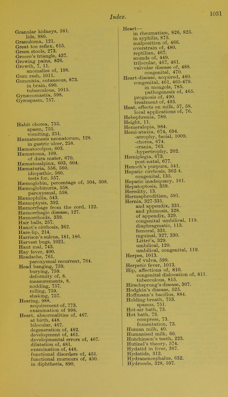 Granular kidneys, 581. lids, 980. Granuloma, 121. Great toe reflex, 615. Green stools, 273. Greece's triangle, 437. Growing pains, 826. Growth, 7, 11. anomalies of, 198. Gum rash, 1011. Gummata, cutaneous, 873. in brain, 690. tuberculous, 1015. G3Ti8ecomastia, 598. Gyrospasm, 757. Habit chorea, 755. spasm, 755. vomiting, 251. Hsematemesis neonatorum, 128. in gastric ulcer, 258. Hsematocolpos, 603. Hsematoma, 109. of dura mater, 670. Haematosalpinx, 603, 604. Hsematuria, 556, 560. idiopathic, 560. tests for, 557. Hsemoglobin, percentage of, 5Q4, 508. Haemoglobinuria, 558. paroxysmal, 558. Hsemophilia, 543. Haemoptysis, 392. Haemorrhage from the cord, 122. Hsemorrhagic disease, 127. Haemorrhoids, 339. Hair balls, 257. Hanot's cirrhosis, 362. Hare-Up, 214. Harrison's sulcus, 181, 186. Harvest bugs, 1021. Haut mal, 743. Hay fever, 400. Headache, 761. paroxysmal recurrent, 764. Head banging, 759. burying, 759. deformity of, 8. measurements, 8. nodding, 757. rolling, 759. shaking, 757. Hearing, 988. acquirement of, 773. examination of 998. Heart, abnormalities of, 467. at birth, 448. bilocular, 407. degeneration of, 482. development of, 461. developmental errors of, 467. dilatation of, 481. examination of, 448. functional disorders of, 451. functional murmurs of, 450. in diphtheria, 890. Heart— in rheumatism, 826, 825. in syphilis, 875. malposition of, 466. overstrain of, 480. reptilian, 467. soimds of, 449. trilocular, 467, 461. valvular disease of, 488. congenital, 470. Heart-disease, acquired, 480. congenital, 461, 465-479. in mongols, 785. pathogenesis of, 465. prognosis of, 490. treatment of, 493. Heat, effects on milk, 57, 58. local applications of, 76. Hebephrenia, 789. Height, 11. Hemeralopia, 984. Hemi-ataxia, 674, 694. -atrophy, facial, 1009. -chorea, 674. -crania, 763. -hypertrophy, 202. Hemiplegia, 673. post-natal, 677. Henoch's purpura, 541. Hepatic cirrhosis, 362-4. congenital, 135. Hepatic inadequacy, 161. Hepatoptosis, 359. Heredity, 13. Hermaphroditism, 591. Hernia, 327-331. and appendix, 331. and pliimosis, 328. of appendix, 329. congenital umbilical, 119. diaphragmatic, 113. femoral, 331. inguinal, 327, 330. Littr^'s, 329. umbilical, 120. umbilical, congenital, 119. Herpes, 1013. of vulva, 599. Herpetic fever, 1013. Hip, aflections of, 810. congenital dislocation of, 811. tuberculous, 815. Hirschsprimg's disease, 307. Hodgkin's disease, 525. Hof¥mann's bacillus, 884. Holding-breath, 753. spasms, 751. Hot-air bath, 73. Hot bath, 73. compress, 73. fomentation, 73. Human milk, 40. Humanised milk, 60. Hutchinson's teeth, 223. Hutinel's theory, 574. Hydatid in liver, 367. Hydatids, 312. Hydranencephalus, 632. Hydrocele, 328, 597.