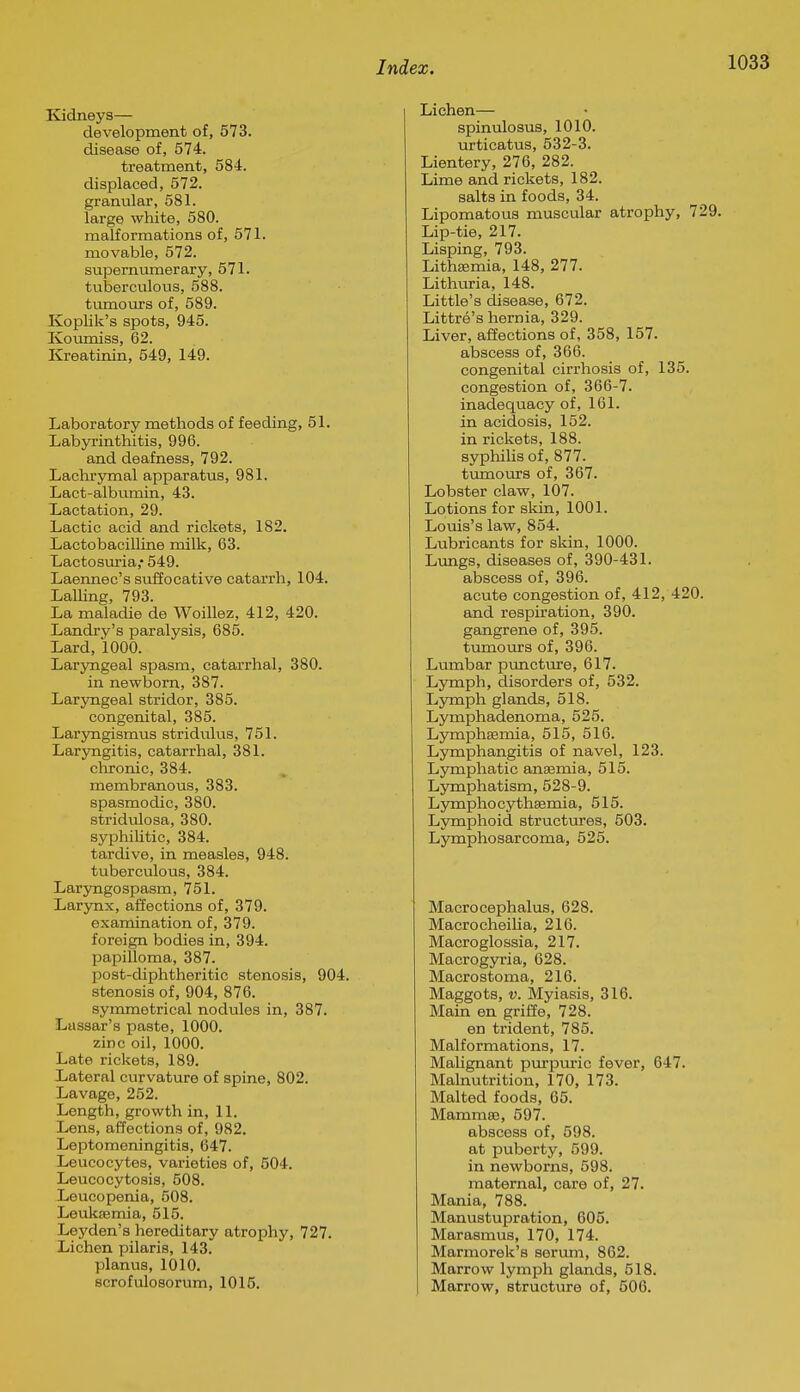 Kidneys— development of, 573. disease of, 574. treatment, 584. displaced, 572. granular, 581. large white, 580. malformations of, 571. movable, 572. supernumerary, 571. tuberculous, 588. tumours of, 589. Koplik's spots, 945. Koumiss, 62. Kreatinin, 549, 149. Laboratory methods of feeding, 51. Labyrinthitis, 996. and deafness, 792. Lachryrnal apparatus, 981. Lact-albumin, 43. Lactation, 29. Lactic acid and rickets, 182. LactobaciUine milk, 63. Lactosuria,* 549. Laennec's suffocative catarrh, 104. Lalling, 793. La maladie de Woillez, 412, 420. Landry's paralysis, 685. Lard, 1000. Laryngeal spasm, catarrhal, 380. in newborn, 387. Laryngeal stridor, 385. congenital, 385. Laryngismus stridulus, 751. Laryngitis, catarrhal, 381. chronic, 384. membranous, 383. spasmodic, 380. stridulosa, 380. syphilitic, 384. tardive, in measles, 948. tuberculous, 384. Laryngospasm, 751. Larynx, affections of, 379. examination of, 379. foreign bodies in, 394. papilloma, 387. post-diphtheritic stenosis, 904. stenosis of, 904, 876. symmetrical nodules in, 387. Lassar's paste, 1000. zinc oil, 1000. Late rickets, 189. Lateral curvature of spine, 802. Lavage, 252. Length, growth in, 11. Lens, affections of, 982. Leptomeningitis, 647. Leucocytes, varieties of, 504. Leucocytosis, 508. Loucopenia, 508. Leukfemia, 515. Leyden's hereditary atrophy, 727. Lichen pilaris, 143. planus, 1010. scrofulosorum, 1015. Lichen— spinulosus, 1010. urticatus, 532-3. Lientery, 276, 282. Lime and rickets, 182. salts in foods, 34. Lipomatous muscular atrophy, 729. Lip-tie, 217. Lisping, 793. Lithsemia, 148, 277. Lithuria, 148. Little's disease, 672. Littre's hernia, 329. Liver, affections of, 358, 157. abscess of, 366. congenital cirrhosis of, 135. congestion of, 366-7. inadequacy of, 161. in acidosis, 152. in rickets, 188. syphiUs of, 877. tiimours of, 367. Lobster claw, 107. Lotions for skin, 1001. Louis's law, 854. Lubricants for skin, 1000. Lungs, diseases of, 390-431. abscess of, 396. acute congestion of, 412, 420. and respiration, 390. gangrene of, 395. tumours of, 396. Lmnbar punctm-e, 617. Lymph, disorders of, 532. Lymph glands, 518. Lymphadenoma, 525. Lymphsemia, 515, 516. Lymphangitis of navel, 123. Lymphatic anaemia, 515. Lymphatism, 528-9. Ljrmphocythsemia, 515. Lymphoid structures, 503. Lymphosarcoma, 525. Macrocephalus, 628. Macrocheilia, 216. Macroglossia, 217. Macrogyria, 628. Macrostoma, 216. Maggots, V. Myiasis, 316. Main en griffe, 728. en trident, 785. Malformations, 17. Malignant purpuric fever, 647. Malnutrition, 170, 173. Malted foods, 05. Mammae, 597. abscess of, 598. at puberty, 599. in newborns, 598. maternal, care of, 27. Mania, 788. Manustupration, 605. Marasmus, 170, 174. Marmorek's serum, 862. Marrow lymph glands, 518. Marrow, structure of, 506.