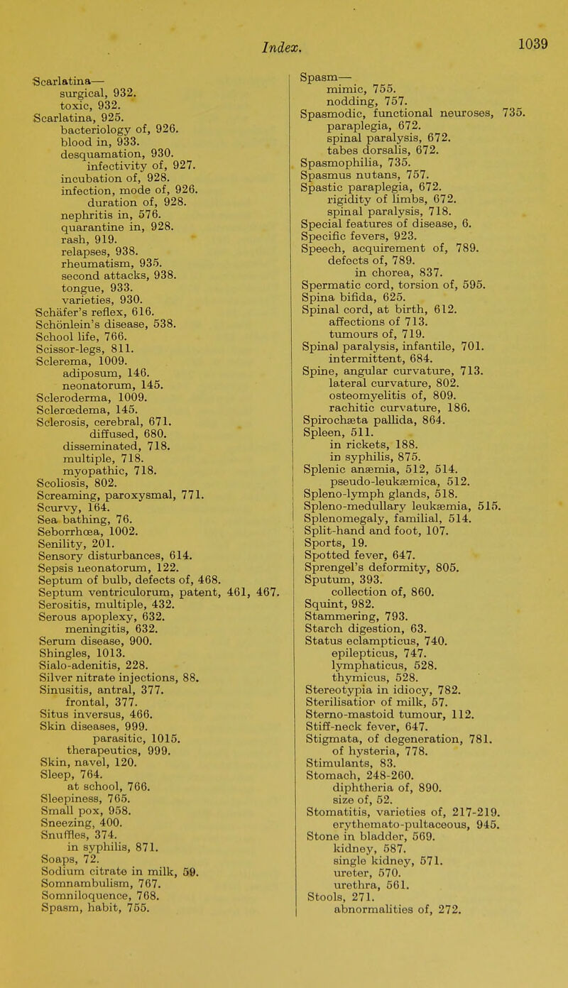 Scarlatina— surgical, 932. toxic, 932. Scarlatina, 925. bacteriology of, 926. blood in, 933. desquamation, 930. infectivity of, 927. incubation of, 928. infection, mode of, 926. duration of, 928. nephritis in, 576. quarantine in, 928. rash, 919. relapses, 938. rheumatism, 935. second attacks, 938. tongue, 933. varieties, 930. Schafer's reflex, 616. Schonlein's disease, 538. School hfe, 766. Scissor-legs, 811. Sclerema, 1009. adiposum, 146. neonatorum, 145. Scleroderma, 1009. Sclercedema, 145. Sclerosis, cerebral, 671. diffused, 680. disseminated, 718. multiple, 718. myopathic, 718. Scohosis, 802. Screaming, paroxysmal, 771. Scurvy, 164. Sea bathing, 76. Seborrhoea, 1002. Senility, 201. Sensory distvirbances, 614. Sepsis ueonatorimi, 122. Septum of bulb, defects of, 468. Septum ventriculorum, patent, 461, Serositis, miiltiple, 432. Serous apoplexy, 632, meningitis, 632. Serum disease, 900. Shingles, 1013. Sialo-adenitis, 228. Silver nitrate injections, 88. Sinusitis, antral, 377. frontal, 377. Situs inversus, 466. Skin diseases, 999. parasitic, 1015. therapeutics, 999. Skin, navel, 120. Sleep, 764. at school, 766. Sleepiness, 765. Small pox, 958. Sneezing, 400. Snuffles, 374. in syphilis, 871. Soaps, 72. Sodium citrate in milk, 59. Somnambulism, 767. Somniloquence, 768. Spasm, habit, 755. Spasm— mimic, 755. nodding, 757. Spasmodic, functional neuroses, 735. paraplegia, 672. spinal paralysis, 672. tabes dorsalis, 672. Spasmophilia, 735. Spasmus nutans, 757. Spastic paraplegia, 672. rigidity of limbs, 672. spinal paralysis, 718. Special features of disease, 6. Specific fevers, 923. Speech, acquirement of, 789. defects of, 789. in chorea, 837. Spermatic cord, torsion of, 595. Spina bifida, 625. Spinal cord, at birth, 612. affections of 713. timaours of, 719. Spinal paralysis, infantile, 701. intermittent, 684. Spine, angular curvature, 713. lateral curvature, 802. osteomyehtis of, 809. rachitic cm'vature, 186. Spirochseta pallida, 864. Spleen, 511. in rickets, 188. in syphilis, 875. Splenic anaemia, 512, 514. pseudo-leukeemica, 512. Spleno-lymph glands, 518. Spleno-meduUary leukaemia, 515. I Splenomegaly, familial, 514. Split-hand and foot, 107. j Sports, 19. Spotted fever, 647. Sprengel's deformity, 805. Sputum, 393. collection of, 860. Squint, 982. Stammering, 793. Starch digestion, 63. Status eclampticus, 740. epilepticus, 747. Ijnnphaticus, 528. thymicus, 528. Stereotypia in idiocy, 782. Sterilisatior of milk, 57. Sterno-mastoid tumour, 112. Stiff-neck fever, 647. Stigmata, of degeneration, 781. of hysteria, 778. Stimulants, 83. Stomach, 248-260. diphtheria of, 890. size of, 52. Stomatitis, varieties of, 217-219. erythemato-pultaceous, 945. Stone in bladder, 569. kidney, 587. single kidney, 571. ureter, 570. urethra, 561. Stools, 271. abnormahties of, 272.
