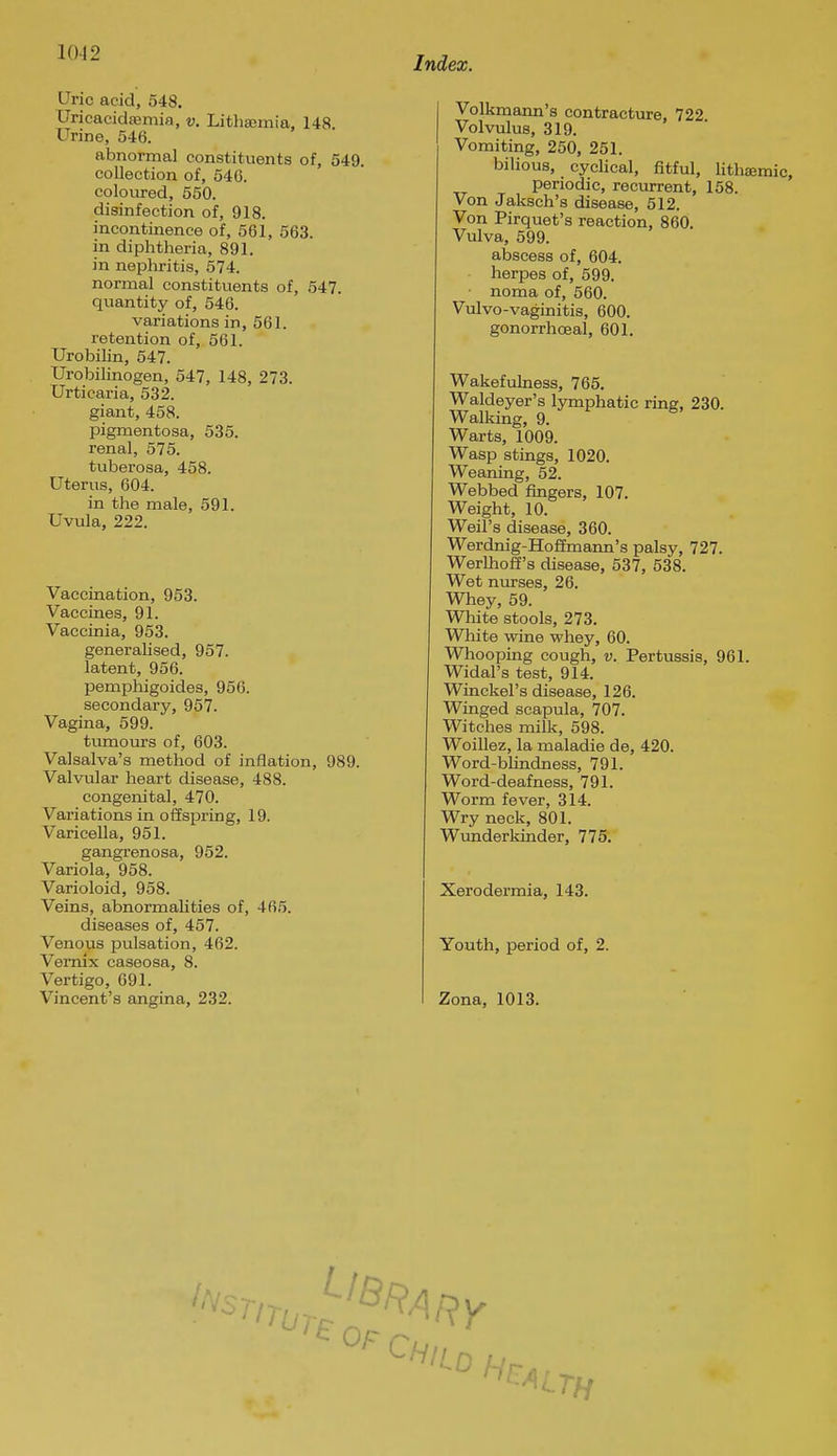 Uric acid, 548. Uricacidsemia, v. Lithsomia, 148. Urine, 546. abnormal constituents of, 549. collection of, 546. coloured, 550. disinfection of, 918. incontinence of, 561, 563. in diphtheria, 891. in nephritis, 574. normal constituents of, 547. quantity of, 540. variations in, 561. retention of, 561. Urobilin, 547. Urobilinogen, 547, 148, 273. Urticaria, 532. giant, 458. pigmentosa, 535. renal, 575. tuberosa, 458. Uterus, 604. in the male, 591. Uvula, 222. Vaccination, 953. Vaccines, 91. Vaccinia, 953. generalised, 957. latent, 956. pemphigoides, 956. secondary, 957. Vagina, 599. tumours of, 603. Valsalva's method of inflation, 989. Valvular heart disease, 488. congenital, 470. Variations in offspring, 19. Varicella, 951. gangrenosa, 952. Variola, 958. Varioloid, 958. Veins, abnormaUties of, 465. diseases of, 457. Venous pulsation, 462. Vemix caseosa, 8. Vertigo, 691. Vincent's angina, 232. Index. Volkmann's contracture. 722 Volvulus, 319. Vomiting, 250, 251. bilious, cyclical, fitful, lithajmic, periodic, recurrent, 158. Von Jaksch's disease, 512. Von Pirquet's reaction, 860. Vulva, 599. abscess of, 604. herpes of, 599. noma of, 560. Vulvo-vaginitis, 600. gonorrhoeal, 601. Wakefulness, 765. Waldeyer's lymphatic ring, 230. Walking, 9. Warts, 1009. Wasp stings, 1020. Weaning, 52. Webbed fingers, 107. Weight, 10. Weil's disease, 360. Werdnig-Hofimann's palsy, 727. Werlhoff's disease, 537, 538. Wet nurses, 26. Whey, 59. White stools, 273. White wine whey, 60. Whooping cough, v. Pertussis, 961. Widal's test, 914. Winckel's disease, 126. Winged scapula, 707. Witches milk, 598. Woillez, la maladie de, 420. Word-bUndness, 791. Word-deafness, 791. Worm fever, 314. Wry neck, 801. Wunderkinder, 775. Xerodermia, 143. Youth, period of, 2. Zona, 1013.