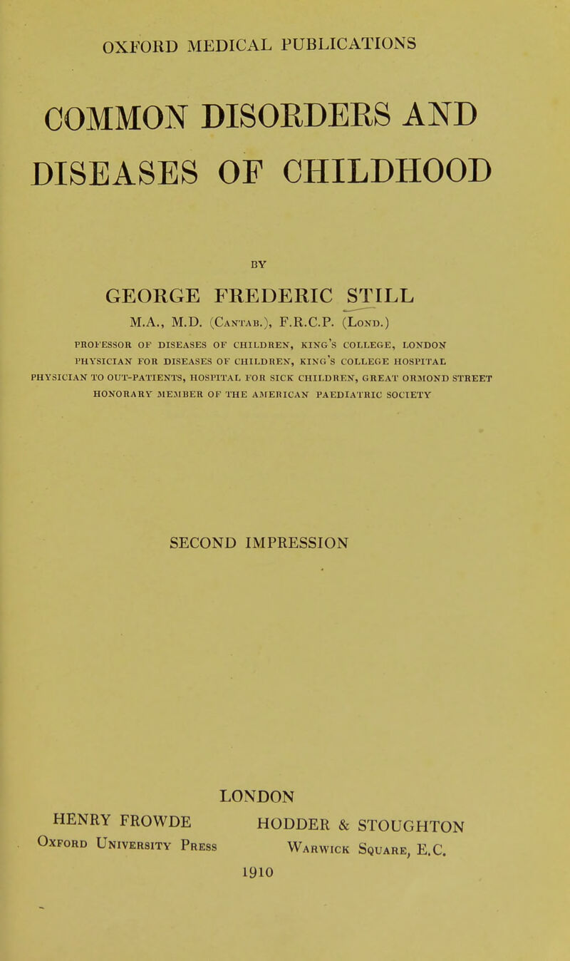 COMMON DISORDERS AND DISEASES OF CHILDHOOD BY GEORGE FREDERIC STILL MA., M.D. (Cantab.), F.R.C.P. (Lond.) PROFESSOR OF DISEASES OF CHILDREN, KINg's COLLEGE, I-ONDOK PHYSICIAN FOR DISEASES OF CHILDREN, KINg's COLLEGE HOSPITAL PHYSICIAN TO OUT-PATIENTS, HOSPITAL FOR SICK CHILDREN, GREAT ORMOND STREET HONORARY MEMBER OF THE AMERICAN PAEDIATRIC SOCIETY SECOND IMPRESSION LONDON HENRY FROWDE HODDER & STOUGHTON Oxford University Press Warwick Square, E.G. 1910
