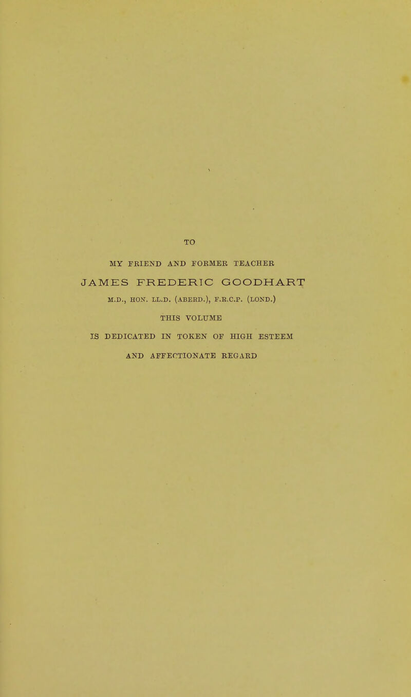 TO MY TBIEND AND FOEMER TEACHER JAMES FREDERIC GOODHART M.D., HON. LL.D. (ABERD.), F.E.C.P. (LOND.) THIS VOLUME IS DEDICATED IN TOKEN OF HIGH ESTEEM AND AFEEOTIONATB REGARD