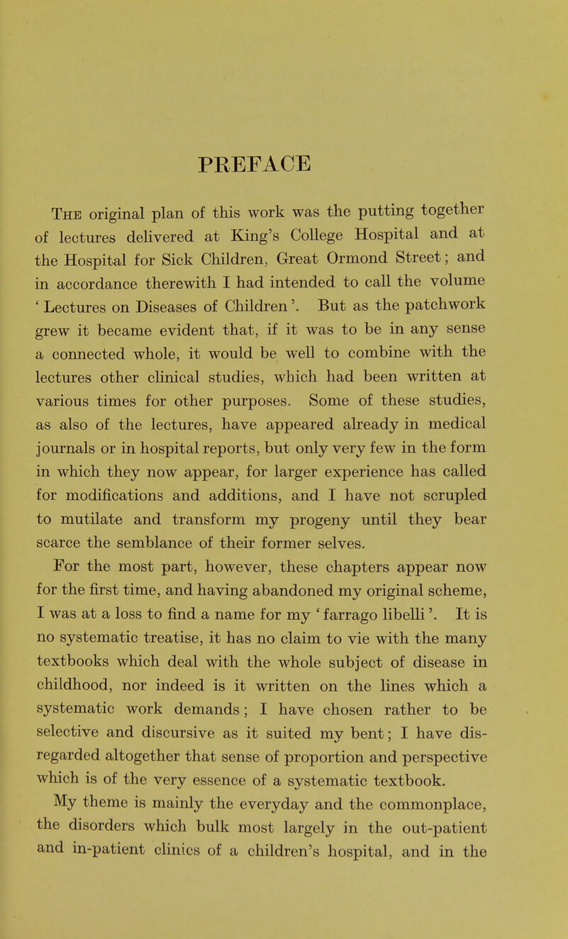 PREFACE The original plan of this work was the putting together of lectures dehvered at King's College Hospital and at the Hospital for Sick Children, Great Ormond Street; and in accordance therewith I had intended to call the volume ' Lectures on Diseases of Children'. But as the patchwork grew it became evident that, if it was to be in any sense a connected whole, it would be well to combine with the lectures other clinical studies, which had been written at various times for other purposes. Some of these studies, as also of the lectures, have appeared already in medical journals or in hospital reports, but only very few in the form in which they now appear, for larger experience has called for modifications and additions, and I have not scrupled to mutilate and transform my progeny until they bear scarce the semblance of their former selves. For the most part, however, these chapters appear now for the first time, and having abandoned my original scheme, I was at a loss to find a name for my ' farrago libelli'. It is no systematic treatise, it has no claim to vie with the many textbooks which deal with the whole subject of disease in childhood, nor indeed is it written on the lines which a systematic work demands; I have chosen rather to be selective and discursive as it suited my bent; I have dis- regarded altogether that sense of proportion and perspective which is of the very essence of a systematic textbook. My theme is mainly the everyday and the commonplace, the disorders which bulk most largely in the out-patient and in-patient cHnics of a children's hospital, and in the