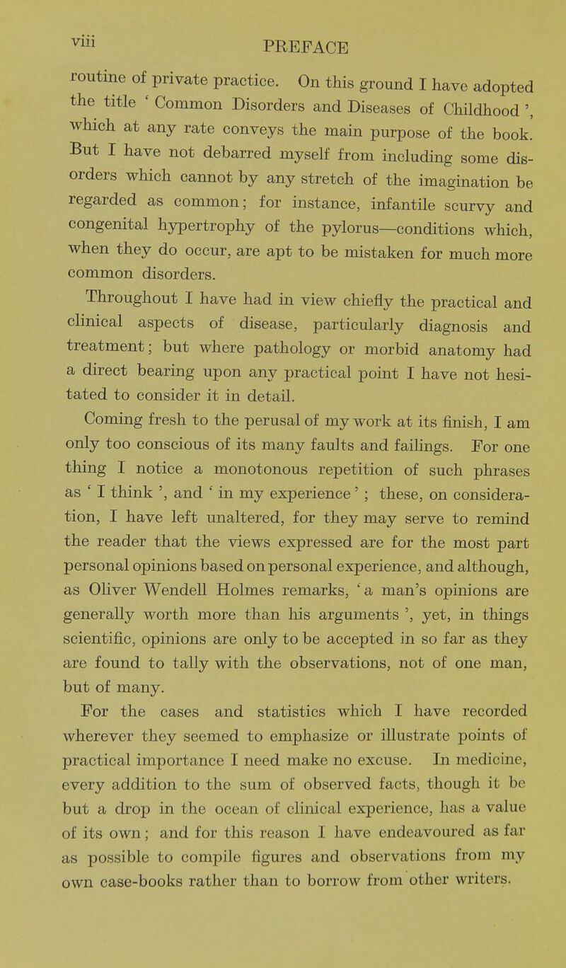 ^iii PREFACE routine of private practice. On this ground I have adopted the title ' Common Disorders and Diseases of Childhood ', which at any rate conveys the main purpose of the book. But I have not debarred myself from including some dis- orders which cannot by any stretch of the imagination be regarded as common; for instance, infantile scurvy and congenital hypertrophy of the pylorus—conditions which, when they do occur, are apt to be mistaken for much more common disorders. Throughout I have had in view chiefly the practical and clinical aspects of disease, particularly diagnosis and treatment; but where pathology or morbid anatomy had a direct bearing upon any practical point I have not hesi- tated to consider it in detail. Coming fresh to the perusal of my work at its finish, I am only too conscious of its many faults and failings. For one thing I notice a monotonous repetition of such phrases as ' I think ', and ' in my experience' ; these, on considera- tion, I have left unaltered, for they may serve to remind the reader that the views expressed are for the most part personal opinions based on personal experience, and although, as Oliver Wendell Holmes remarks, 'a man's opinions are generally worth more than his arguments ', yet, in things scientific, opinions are only to be accepted in so far as they are found to tally with the observations, not of one man, but of many. For the cases and statistics which I have recorded wherever they seemed to emphasize or illustrate points of practical importance I need make no excuse. In medichie, every addition to the sum of observed facts, though it be but a drop in the ocean of clinical experience, has a value of its own; and for this reason 1 have endeavoured as far as possible to compile figures and observations from my own case-books rather than to borrow from other writers.