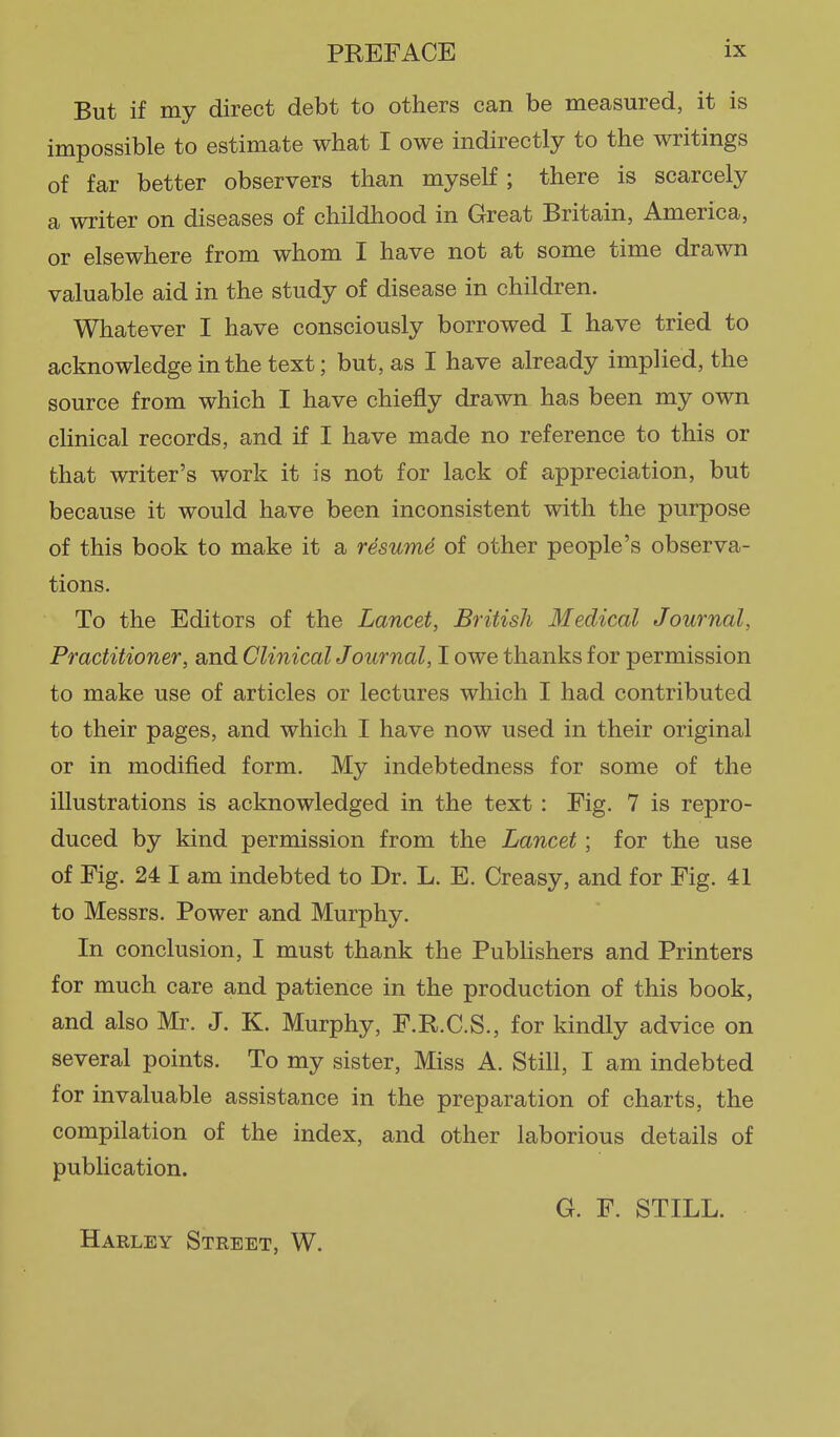 But if my direct debt to others can be measured, it is impossible to estimate what I owe indirectly to the writings of far better observers than myself; there is scarcely a writer on diseases of childhood in Great Britain, America, or elsewhere from whom I have not at some time drawn valuable aid in the study of disease in children. Whatever I have consciously borrowed I have tried to acknowledge in the text; but, as I have already implied, the source from which I have chiefly drawn has been my own cUnical records, and if I have made no reference to this or that writer's work it is not for lack of appreciation, but because it would have been inconsistent with the purpose of this book to make it a resume of other people's observa- tions. To the Editors of the Lancet, British Medical Journal, Practitioner, and ClinicalJournal, I owe thanks for permission to make use of articles or lectures which I had contributed to their pages, and which I have now used in their original or in modified form. My indebtedness for some of the illustrations is acknowledged in the text : Fig. 7 is repro- duced by kind permission from the Lancet ; for the use of Fig. 24 I am indebted to Dr. L. E. Creasy, and for Fig. 41 to Messrs. Power and Murphy. In conclusion, I must thank the Publishers and Printers for much care and patience in the production of this book, and also Mr. J. K. Murphy, F.R.C.S., for kindly advice on several points. To my sister. Miss A. Still, I am indebted for invaluable assistance in the preparation of charts, the compilation of the index, and other laborious details of publication. G. F. STILL. Harley Street, W.