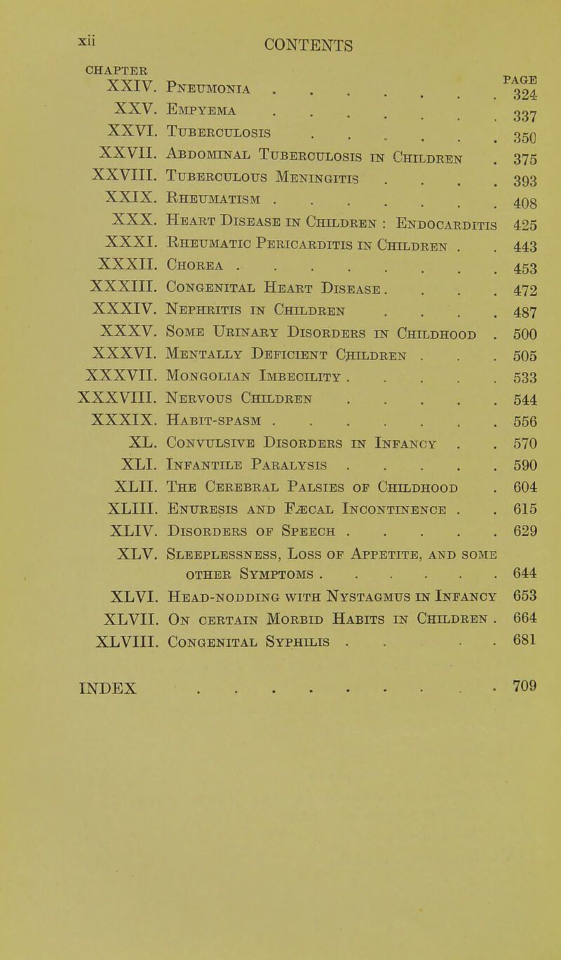 CHAPTER 324 337 350 XXV. Empyema XXVI. Tuberculosis *  • • XXVII. Abdominal Tuberculosis in Children . 375 XXVIII. Tuberculous Meningitis .... 393 XXIX. Rheumatism 4Qg XXX. Heart Disease in Children : Endocarditis 425 XXXI. Rheumatic Pericarditis in Children . . 443 XXXII. Chorea 453 XXXIII. Congenital Heart Disease. . . . 472 XXXIV. Nephritis in Children .... 487 XXXV. Some Urinary Disorders in Childhood . 500 XXXVI. Mentally Deficient Children . . . 505 XXXVII. Mongolian Imbecility 533 XXXVIII. Nervous Children 544 XXXIX. Habit-spasm 556 XL. Convulsive Disorders in Infancy . . 570 XLI. Infantile Paralysis 590 XLII. The Cerebral Palsies of Childhood . 604 XLIII. Enuresis and F^cal Incontinence . . 615 XLIV. Disorders of Speech 629 XLV. Sleeplessness, Loss of Appetite, and some OTHER Symptoms 644 XLVI. Head-nodding with Nystagmus in Infancy 653 XLVII. On certain Morbid Habits in Children . 664 XLVIII. Congenital Syphilis . . . . 681 INDEX 709