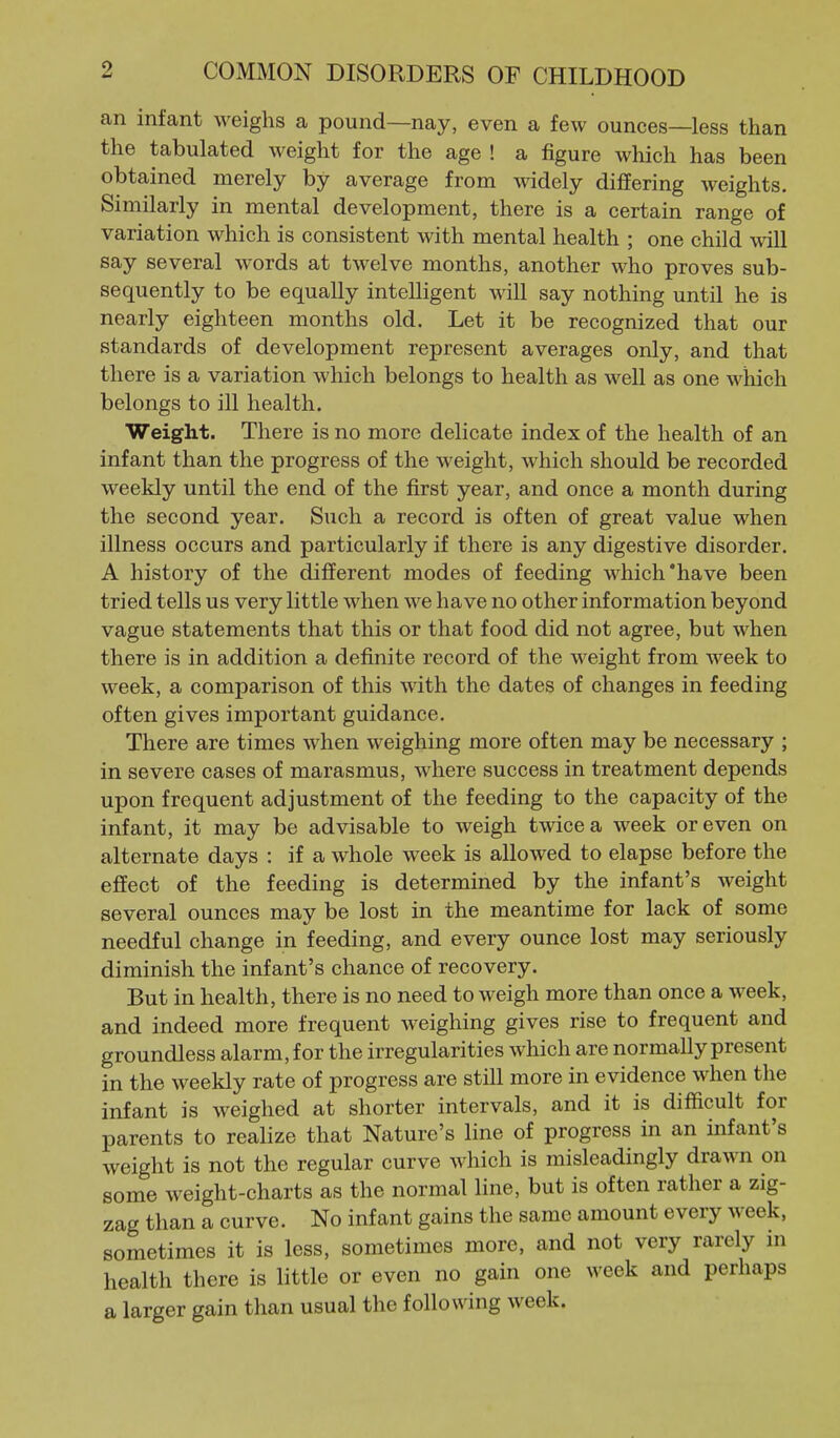 an infant weighs a pound—nay, even a few ounces—less than the tabulated weight for the age ! a figure which has been obtained merely by average from widely differing weights. Similarly in mental development, there is a certain range of variation which is consistent with mental health ; one child will say several words at twelve months, another who proves sub- sequently to be equally intelligent will say nothing until he is nearly eighteen months old. Let it be recognized that our standards of development represent averages only, and that there is a variation which belongs to health as well as one which belongs to ill health. Weight. There is no more delicate index of the health of an infant than the progress of the weight, which should be recorded weekly until the end of the first year, and once a month during the second year. Such a record is often of great value when illness occurs and particularly if there is any digestive disorder. A history of the different modes of feeding which'have been tried tells us very little when we have no other information beyond vague statements that this or that food did not agree, but when there is in addition a definite record of the weight from week to week, a comparison of this with the dates of changes in feeding often gives important guidance. There are times when weighing more often may be necessary ; in severe cases of marasmus, where success in treatment depends upon frequent adjustment of the feeding to the capacity of the infant, it may be advisable to weigh twice a week or even on alternate days : if a whole week is allowed to elapse before the effect of the feeding is determined by the infant's weight several ounces may be lost in the meantime for lack of some needful change in feeding, and every ounce lost may seriously diminish the infant's chance of recovery. But in health, there is no need to weigh more than once a week, and indeed more frequent weighing gives rise to frequent and groundless alarm, for the irregularities which are normally present in the weekly rate of progress are still more in evidence when tlie infant is weighed at shorter intervals, and it is difficult for parents to realize that Nature's line of progress in an infant's weight is not the regular curve which is misleadingly drawn on some weight-charts as the normal line, but is often rather a zig- zag than a curve. No infant gains the same amount every week, sometimes it is less, sometimes more, and not very rarely in health there is little or even no gain one week and perhaps a larger gain than usual the following week.