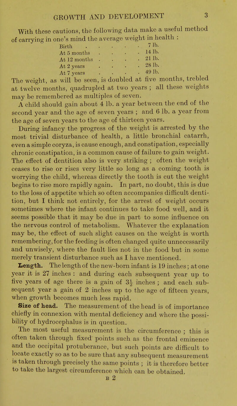 With these cautions, the following data make a useful method of carrying in one's mind the average weight in health : Birth 7 lb. At 5 months . . . .141b. At 12 months .... 21 lb. At 2 years . . . .281b. At 7 years . . • . 49 lb. The weight, as will be seen, is doubled at five months, trebled at twelve months, quadrupled at two years ; all these weights may be remembered as multiples of seven. A child should gain about 4 lb. a year between the end of the second year and the age of seven years ; and 6 lb. a year from the age of seven years to the age of thirteen years. During infancy the progress of the weight is arrested by the most trivial disturbance of health, a little bronchial catarrh, even a simple coryza, is cause enough, and constipation, especially chronic constipation, is a common cause of failure to gain weight. The effect of dentition also is very striking ; often the weight ceases to rise or rises very little so long as a coming tooth is worrying the child, whereas directly the tooth is cut the weight begins to rise more rapidly again. In part, no doubt, this is due to the loss of appetite which so often accompanies difficult denti- tion, but I think not entirely, for the arrest of weight occurs sometimes where the infant continues to take food well, and it seems possible that it may be due in part to some influence on the nervous control of metabolism. Whatever the explanation may be, the effect of such slight causes on the weight is worth remembering, for the feeding is often changed quite unnecessarily and unwisely, where the fault lies not in the food but in some merely transient disturbance such as I have mentioned. Length. The length of the new-born infant is 19 inches; at one year it is 27 inches : and during each subsequent year up to five years of age there is a gain of 3| inches ; and each sub- sequent year a gain of 2 inches up to the age of fifteen years, when growth becomes much less rapid. Size of head. The measurement of the head is of importance chiefly in connexion with mental deficiency and where the possi- bility of hydrocephalus is in question. The most useful measurement is the circumference ; this is often taken through fixed points such as the frontal eminence and the occipital protuberance, but such points are difficult to locate exactly so as to be sure that any subsequent measurement is taken through precisely the same points ; it is therefore better to take the largest circumference which can be obtained. B 2