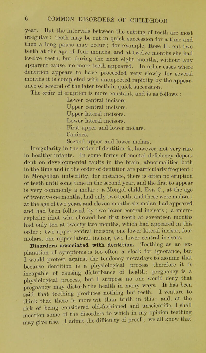 year. But the intervals between the cutting of teeth are most irregular : teeth may be cut in quick succession for a time and then a long pause may occur ; for example, Rose H. cut two teeth at the age of four months, and at twelve months she had twelve teeth, but during the next eight months, without any apparent cause, no more teeth appeared. In other cases where dentition appears to have proceeded very slowly for several months it is completed with unexpected rapidity by the appear- ance of several of the later teeth in quick succession. The order of eruption is more constant, and is as follows : Lower central incisors. Upper central incisors. Upper lateral incisors. Lower lateral incisors. First upper and lower molars. Canines. Second upper and lower molars. Irregularity in the order of dentition is, however, not very rare in healthy infants. In some forms of mental deficiency depen- dent on developmental faults in the brain, abnormalities both in the time and in the order of dentition are particularly frequent : in Mongolian imbecility, for instance, there is often no eruption of teeth until some time in the second year, and the first to appear is very commonly a molar : a Mongol child, Eva C, at the age of twenty-one months, had only two teeth, and these were molars ; at the age of two years and eleven months six molars had appeared and had been followed by two lower central incisors; a micro- cephalic idiot who showed her first tooth at seventeen months had only ten at twenty-two months, which had appeared in this order : two ujDper central incisors, one lower lateral incisor, four molars, one upper lateral incisor, two lower central incisors. Disorders associated with dentition. Teething as an ex- planation of symptoms is too often a cloak for ignorance, but I would x^rotest against the tendency nowadays to assume that because dentition is a physiological process therefore it is incapable of causing disturbance of health: pregnancy is a physiological process, but I suppose no one would deny that pregnancy may disturb the health in many ways. It has been said that teething produces nothing but teeth. I venture to think that there is more wit than truth in this: and, at the risk of being considered old-fashioned and unscientific, I shall mention some of the disorders to which in my opinion teething may give rise. I admit the difficulty of proof ; we all know that