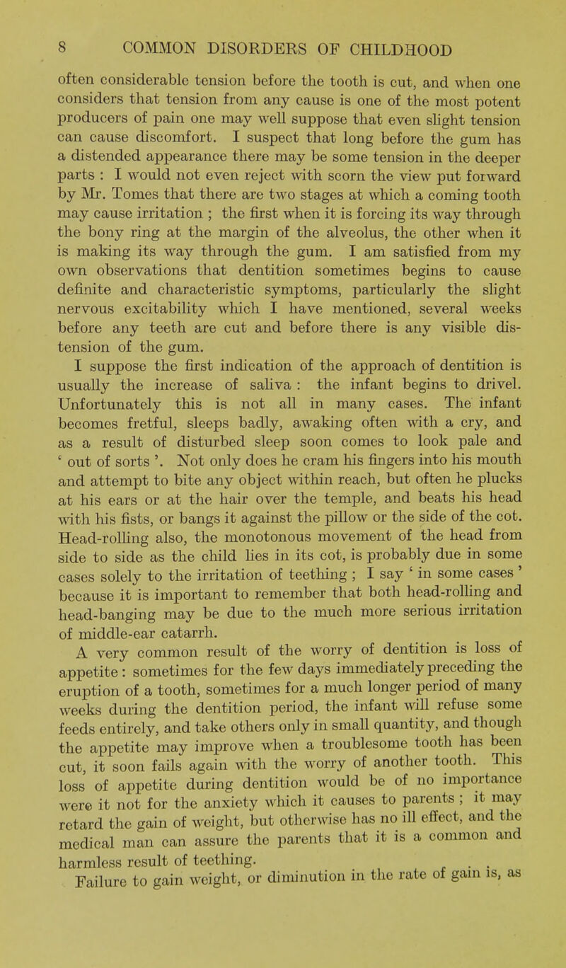 often considerable tension before the tooth is cut, and when one considers that tension from any cause is one of the most potent producers of pain one may well suppose that even sHght tension can cause discomfort. I suspect that long before the gum has a distended appearance there may be some tension in the deeper parts : I would not even reject with scorn the view put forward by Mr. Tomes that there are two stages at which a coming tooth may cause irritation ; the first when it is forcing its way through the bony ring at the margin of the alveolus, the other when it is making its way through the gum. I am satisfied from my own observations that dentition sometimes begins to cause definite and characteristic symptoms, particularly the slight nervous excitability which I have mentioned, several weeks before any teeth are cut and before there is any visible dis- tension of the gum. I suppose the first indication of the approach of dentition is usually the increase of sahva : the infant begins to drivel. Unfortunately this is not all in many cases. The infant becomes fretful, sleeps badly, awaking often with a cry, and as a result of disturbed sleep soon comes to look pale and ' out of sorts Not only does he cram his fingers into his mouth and attempt to bite any object within reach, but often he plucks at his ears or at the hair over the temple, and beats his head with his fists, or bangs it against the pillow or the side of the cot. Head-rolHng also, the monotonous movement of the head from side to side as the child Hes in its cot, is probably due in some cases solely to the irritation of teething ; I say ' in some cases ' because it is important to remember that both head-rolling and head-banging may be due to the much more serious irritation of middle-ear catarrh. A very common result of the worry of dentition is loss of appetite: sometimes for the few days immediately preceding the eruption of a tooth, sometimes for a much longer period of many weeks during the dentition period, the infant will refuse some feeds entirely, and take others only in small quantity, and though the appetite may improve when a troublesome tooth has been cut, it soon fails again with the worry of another tooth. This loss of appetite during dentition would be of no importance were it not for the anxiety which it causes to parents ; it may retard the gain of weight, but otherwise has no ill effect, and the medical man can assure the parents that it is a common and harmless result of teething. . . Failure to gain weight, or diminution in the rate of gam is, as