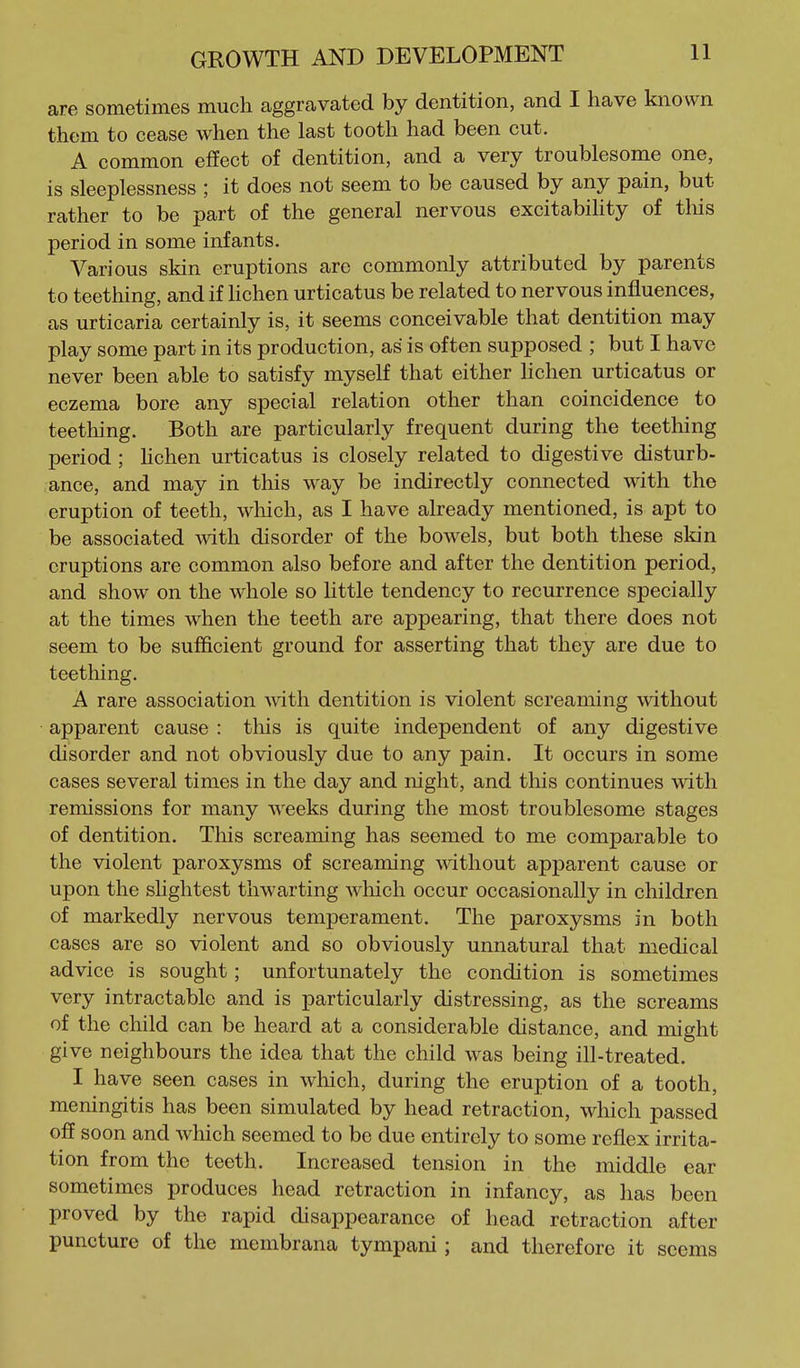 are sometimes much aggravated by dentition, and I have known them to cease when the last tooth had been cut. A common effect of dentition, and a very troublesome one, is sleeplessness ; it does not seem to be caused by any pain, but rather to be part of the general nervous excitabihty of tliis period in some infants. Various skin eruptions are commonly attributed by parents to teething, and if Hchen urticatus be related to nervous influences, as urticaria certainly is, it seems conceivable that dentition may play some part in its production, as is often supposed ; but I have never been able to satisfy myself that either Hchen urticatus or eczema bore any special relation other than coincidence to teething. Both are particularly frequent during the teething period; Uchen urticatus is closely related to digestive disturb- ance, and may in this way be indirectly connected with the eruption of teeth, which, as I have already mentioned, is apt to be associated with disorder of the bowels, but both these sldn eruptions are common also before and after the dentition period, and show on the whole so little tendency to recurrence specially at the times when the teeth are appearing, that there does not seem to be sufficient ground for asserting that they are due to teething. A rare association with dentition is violent screaming without apparent cause : this is quite independent of any digestive disorder and not obviously due to any pain. It occurs in some cases several times in the day and night, and this continues with remissions for many weeks during the most troublesome stages of dentition. This screaming has seemed to me comparable to the violent paroxysms of screaming mthout apparent cause or upon the shghtest thwarting which occur occasionally in children of markedly nervous temperament. The paroxysms in both cases are so violent and so obviously unnatural that medical advice is sought; unfortunately the condition is sometimes very intractable and is particularly distressing, as the screams of the child can be heard at a considerable distance, and might give neighbours the idea that the child was being ill-treated. I have seen cases in which, during the eruption of a tooth, meningitis has been simulated by head retraction, which passed off soon and which seemed to be due entirely to some reflex irrita- tion from the teeth. Increased tension in the middle ear sometimes produces head retraction in infancy, as has been proved by the rapid disappearance of head retraction after puncture of the membrana tympani; and therefore it seems