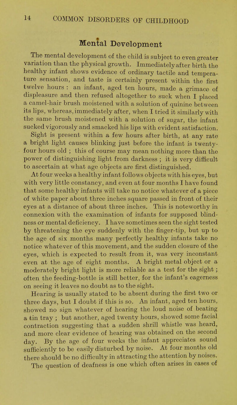 Menial Development The mental development of the child is subject to even greater variation than the physical growth. Immediately after birth the healthy infant shows evidence of ordinary tactile and tempera- ture sensation, and taste is certainly present within the first twelve hours : an infant, aged ten hours, made a grimace of displeasure and then refused altogether to suck when I placed a camel-hair brush moistened with a solution of quinine between its lips, whereas, immediately after, when I tried it similarly with the same brush moistened with a solution of sugar, the infant sucked vigorously and smacked his lips with evident satisfaction. Sight is present within a few hours after birth, at any rate a bright light causes blinking just before the infant is twenty- four hours old ; this of course may mean nothing more than the power of distinguishing light from darkness ; it is very difficult to ascertain at what age objects are first distinguished. At four weeks a healthy infant follows objects with his eyes, but with very little constancy, and even a t four months I have found that some healthy infants will take no notice whatever of a piece of white paper about three inches square passed in front of their eyes at a distance of about three inches. This is noteworthy in connexion with the examination of infants for supposed blind- ness or mental deficiency. I have sometimes seen the sight tested by threatening the eye suddenly with the finger-tip, but up to the age of six months many perfectly healthy infants take no notice whatever of this movement, and the sudden closure of the eyes, which is expected to result from it, was very inconstant even at the age of eight months. A bright metal object or a moderately bright light is more reliable as a test for the sight; often the feeding-bottle is still better, for the infant's eagerness on seeing it leaves no doubt as to the sight. Hearing is usually stated to be absent during the first two or three days, but I doubt if this is so. An infant, aged ten hours, showed no sign whatever of hearing the loud noise of beating a tin tray ; but another, aged twenty hours, showed some facial contraction suggesting that a sudden shrill whistle was heard, and more clear evidence of hearing was obtained on the second day. By the age of four weeks the infant appreciates sound sufficiently to be easily disturbed by noise. At four months old there should be no difficulty in attracting the attention by noises. The question of deafness is one which often arises in cases of