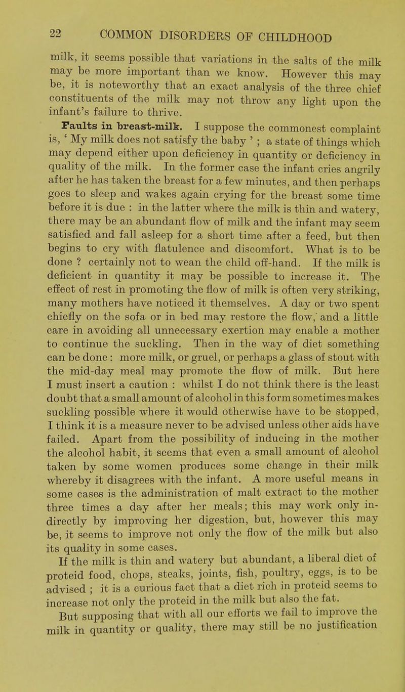milk, it seems possible that variations in the salts of the milk may be more important than we know. However this may be, it is noteworthy that an exact analysis of the three chief constituents of the milk may not throw any light upon the infant's failure to thrive. Faults in breast-milk. I suppose the commonest complaint is, ' My milk does not satisfy the baby ' ; a state of things which may depend either upon deficiency in quantity or deficiency in quality of the milk. In the former case the infant cries angrily after he has taken the breast for a few minutes, and then perhaps goes to sleep and wakes again crying for the breast some time before it is due : in the latter where the milk is thin and watery, there may be an abundant flow of milk and the infant may seem satisfied and fall asleep for a short time after a feed, but then begins to cry with flatulence and discomfort. Wliat is to be done ? certainly not to wean the child off-hand. If the milk is deficient in quantity it may be possible to increase it. The effect of rest in promoting the flow of milk is often very striking, many mothers have noticed it themselves. A day or two spent chiefly on the sofa or in bed may restore the flow,' and a little care in avoiding all unnecessary exertion may enable a mother to continue the suckling. Then in the way of diet something can be done: more milk, or gruel, or perhaps a glass of stout with the mid-day meal may promote the flow of milk. But here I must insert a caution : whilst I do not think there is the least doubt that a small amount of alcohol in this form sometimes makes suckling possible where it would otherwise have to be stopped, I think it is a measure never to be advised unless other aids have failed. Apart from the possibility of inducing in the mother the alcohol habit, it seems that even a small amount of alcohol taken by some women produces some change in their milk whereby it disagrees with the infant. A more useful means in some cases is the administration of malt extract to the mother three times a day after her meals; this may work only in- directly by improving her digestion, but, however this may be, it seems to improve not only the flow of the milk but also its quality in some cases. If the milk is thin and watery but abundant, a liberal diet of proteid food, chops, steaks, joints, fish, poultry, eggs, is to be advised ; it is a curious fact that a diet rich in proteid seems to increase not only the proteid in the milk but also the fat. But supposing that with all our efforts we fail to improve the milk in quantity or quality, there may still be no justification
