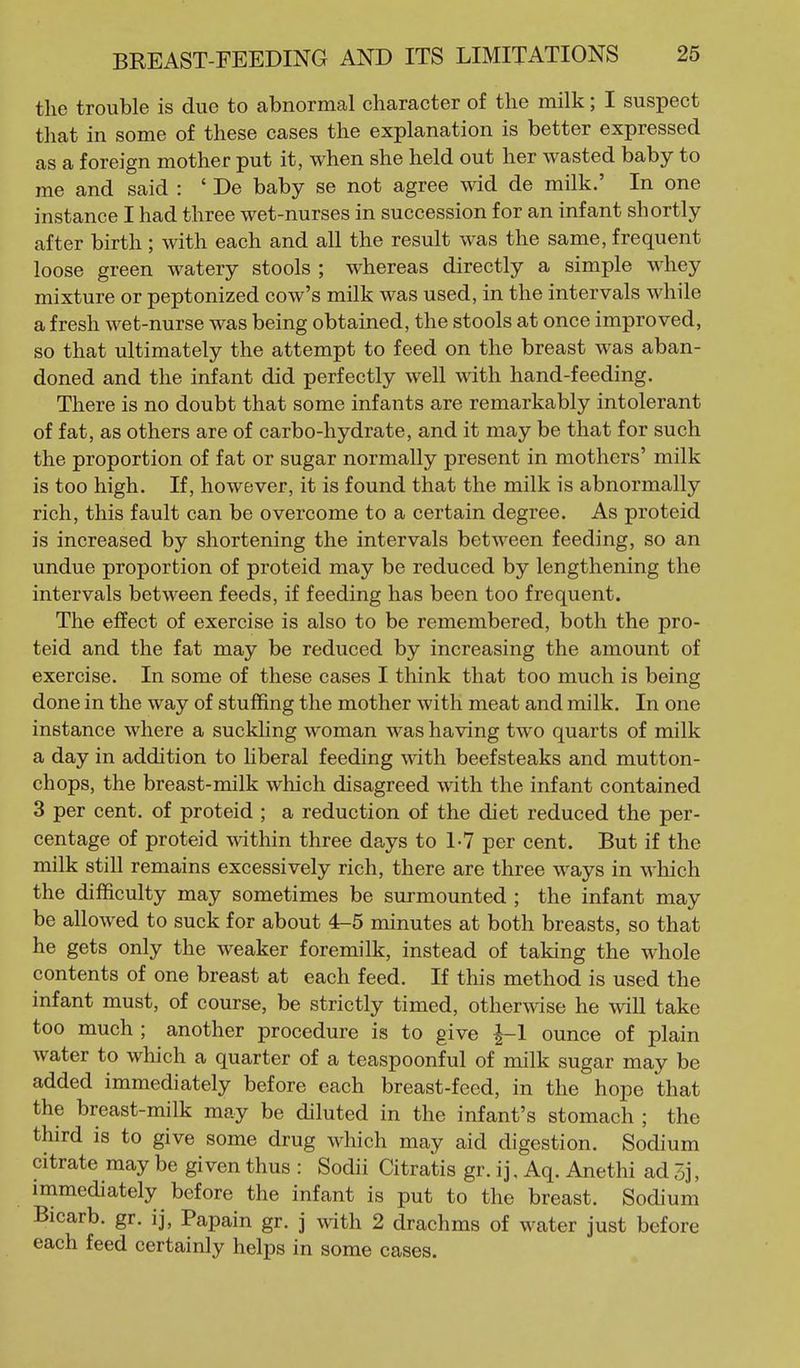 the trouble is due to abnormal character of the milk; I suspect that in some of these cases the explanation is better expressed as a foreign mother put it, when she held out her wasted baby to me and said : ' De baby se not agree wid de milk.' In one instance I had three wet-nurses in succession for an infant shortly after birth; with each and all the result was the same, frequent loose green watery stools ; whereas directly a simple whey mixture or peptonized cow's milk was used, in the intervals while a fresh wet-nurse was being obtained, the stools at once improved, so that ultimately the attempt to feed on the breast was aban- doned and the infant did perfectly well with hand-feeding. There is no doubt that some infants are remarkably intolerant of fat, as others are of carbo-hydrate, and it may be that for such the proportion of fat or sugar normally present in mothers' milk is too high. If, however, it is found that the milk is abnormally rich, this fault can be overcome to a certain degree. As proteid is increased by shortening the intervals between feeding, so an undue proportion of proteid may be reduced by lengthening the intervals between feeds, if feeding has been too frequent. The effect of exercise is also to be remembered, both the pro- teid and the fat may be reduced by increasing the amount of exercise. In some of these cases I think that too much is being done in the way of stuffing the mother with meat and milk. In one instance where a suckling woman was having two quarts of milk a day in addition to hberal feeding with beefsteaks and mutton- chops, the breast-milk which disagreed with the infant contained 3 per cent, of proteid ; a reduction of the diet reduced the per- centage of proteid \\dthin three days to 1-7 per cent. But if the milk still remains excessively rich, there are three ways in which the difficulty may sometimes be surmounted ; the infant may be allowed to suck for about 4-5 minutes at both breasts, so that he gets only the weaker foremilk, instead of taking the whole contents of one breast at each feed. If this method is used the infant must, of course, be strictly timed, other\^dse he will take too much ; another procedure is to give ^-1 ounce of plain water to which a quarter of a teaspoonful of milk sugar may be added immediately before each breast-feed, in the hope that the breast-milk may be diluted in the infant's stomach ; the third is to give some drug which may aid digestion. Sodium citrate may be given thus : Sodii Citratis gr. ij, Aq. Anethi ad 5j, immediately before the infant is put to the breast. Sodium Bicarb, gr. ij. Papain gr. j with 2 drachms of water just before each feed certainly helps in some cases.