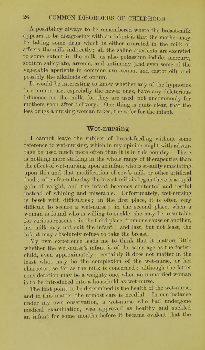 A possibility always to be remembered where the breast-milk appears to be disagreeing with an infant is that the mother may be taking some drug which is either excreted in the milk or affects the milk indirectly; all the sahne aperients are excreted to some extent in the milk, as also potassium iodide, mercury, sodium sahcylate, arsenic, and antimony (and even some of the vegetable aperients in common use, senna, and castor oil), and possibly the alkaloids of opium. It would be interesting to know whether any of the hypnotics in common use, especially the newer ones, have any deleterious influence on the milk, for they are used not uncommonly for mothers soon after delivery. One thing is quite clear, that the less drugs a nursing woman takes, the safer for the infant. Wet-nursing I cannot leave the subject of breast-feeding without some reference to wet-nursing, which in my opinion might with advan- tage be used much more often than it is in this country. There is nothing more striking in the whole range of therapeutics than the effect of wet-nursing upon an infant who is steadily emaciating upon this and that modification of cow's milk or other artificial food ; often from the day the breast-milk is begun there is a rapid gain of weight, and the infant becomes contented and restful instead of whining and miserable. Unfortunately, wet-nursing is beset with difficulties ; in the first place, it is often very difficult to secure a wet-nurse ; in the second place, when a woman is found who is AAdlling to suckle, she may be unsuitable for various reasons ; in the third place, from one cause or another, her milk may not suit the infant; and last, but not least, the infant may absolutely refuse to take the breast. My own experience leads me to think that it matters little whether the wet-nurse's infant is of the same age as the foster- child, even approximately ; certainly it does not matter in the least what may be the complexion of the wet-nurse, or her character, so far as the milk is concerned ; although the latter consideration may be a weighty one, when an unmarried woman is to be introduced into a household as wet-nurse. The first point to be determined is the health of the wet-nurse, and in this matter the utmost care is needful. In one instance under my own observation, a wet-nurse who had undergone medical examination, was approved as healthy and suckled an infant for some months before it became evident that the