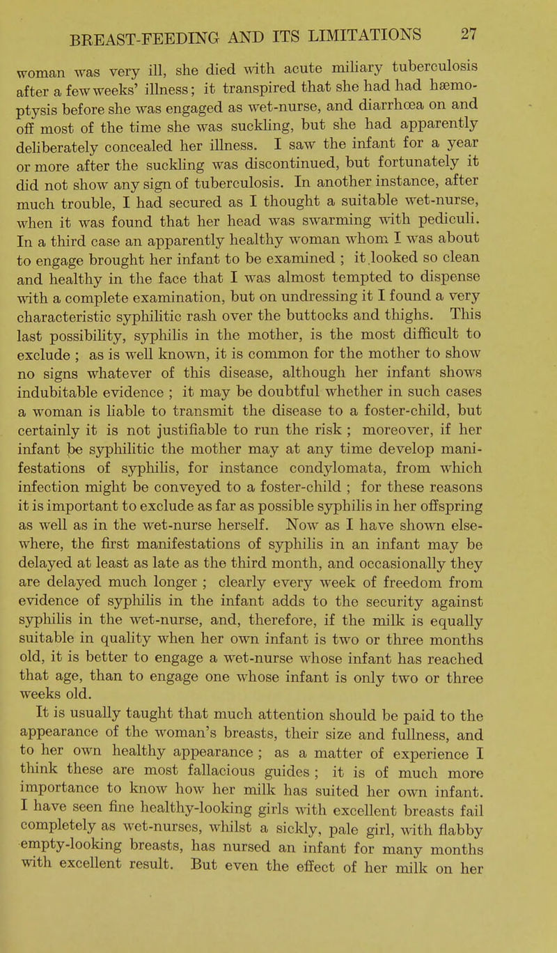 woman was very ill, she died wdth acute miliary tuberculosis after a few weeks' illness; it transpired that she had had haemo- ptysis before she was engaged as wet-nurse, and diarrhoea on and oflf most of the time she was suckhng, but she had apparently dehberately concealed her illness. I saw the infant for a year or more after the suckling was discontinued, but fortunately it did not show any sign of tuberculosis. In another instance, after much trouble, I had secured as I thought a suitable wet-nurse, when it was found that her head was swarming with pediculi. In a third case an apparently healthy woman whom I was about to engage brought her infant to be examined ; it looked so clean and healthy in tlie face that I was almost tempted to dispense with a complete examination, but on undressing it I found a very characteristic syphihtic rash over the buttocks and thighs. This last possibiHty, sypliihs in the mother, is the most difficult to exclude ; as is well known, it is common for the mother to show no signs whatever of this disease, although her infant shows indubitable evidence ; it may be doubtful whether in such cases a woman is liable to transmit the disease to a foster-child, but certainly it is not justifiable to run the risk ; moreover, if her infant be syphilitic the mother may at any time develop mani- festations of syphilis, for instance condylomata, from which infection might be conveyed to a foster-child ; for these reasons it is important to exclude as far as possible syphilis in her offspring as well as in the wet-nurse herself. Now as I have shown else- where, the first manifestations of syphilis in an infant may be delayed at least as late as the third month, and occasionally they are delayed much longer ; clearly every week of freedom from evidence of sypliihs in the infant adds to the security against syphihs in the wet-nurse, and, therefore, if the milk is equally suitable in quality when her own infant is two or three months old, it is better to engage a wet-nurse w^hose infant has reached that age, than to engage one w^hose infant is only two or three weeks old. It is usually taught that much attention should be paid to the appearance of the w^oman's breasts, their size and fullness, and to her own healthy appearance ; as a matter of experience I think these are most fallacious guides ; it is of much more importance to know how her milk has suited her own infant. I have seen fine healthy-looking girls ^^dth excellent breasts fail completely as wet-nurses, whilst a sickly, pale girl, with flabby empty-looking breasts, has nursed an infant for many months with excellent result. But even the effect of her milk on her