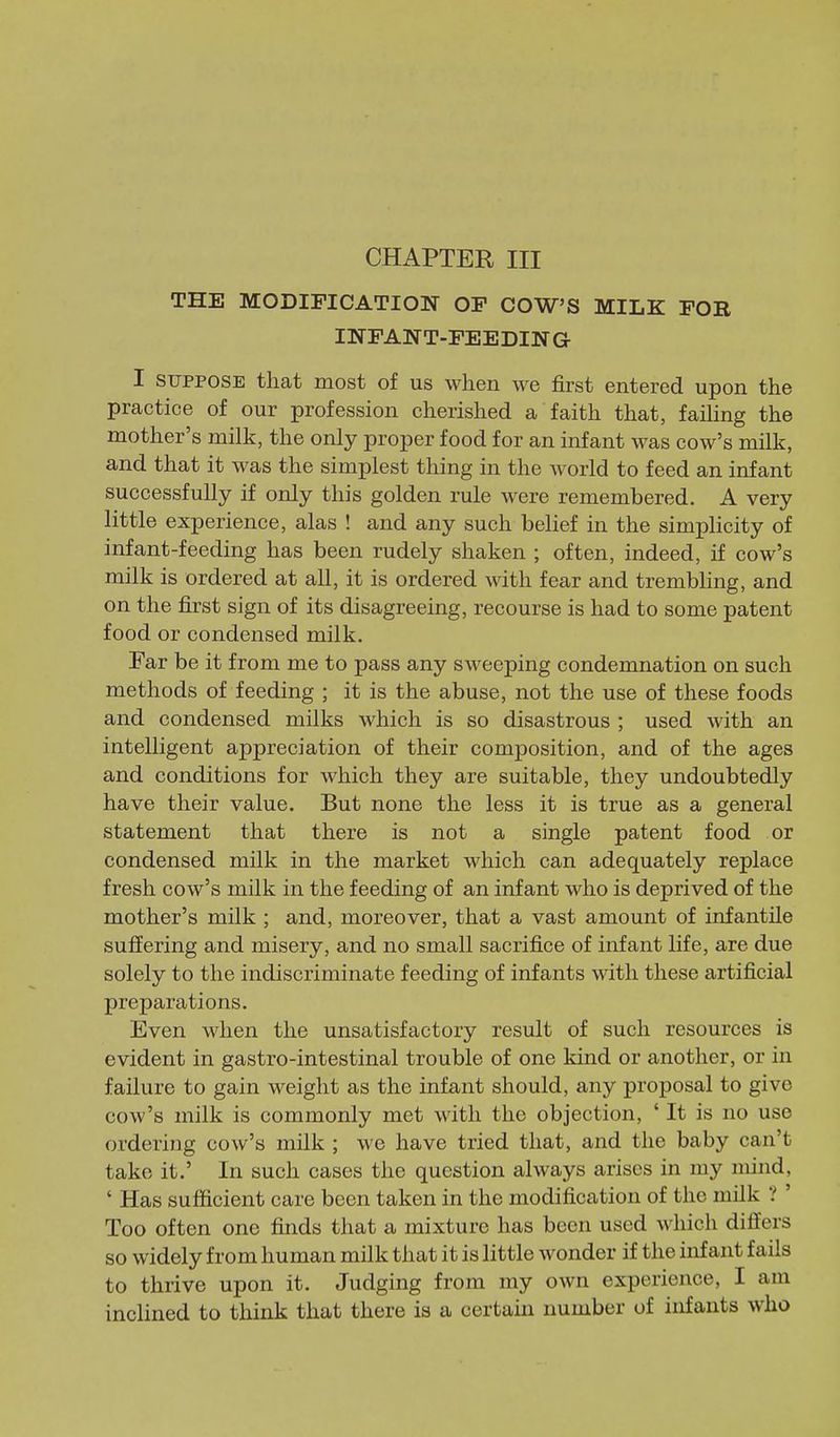 CHAPTER III THE MODIFICATION OP COW'S MILK FOR INFANT-FEEDING I SUPPOSE that most of us when we first entered upon the practice of our profession cherished a faith that, faiUng the mother's milk, the only proper food for an infant was cow's milk, and that it was the simplest thing in the world to feed an infant successfully if only this golden rule were remembered. A very little experience, alas ! and any such belief in the simplicity of infant-feeding has been rudely shaken ; often, indeed, if cow's milk is ordered at all, it is ordered with fear and trembhng, and on the first sign of its disagreeing, recourse is had to some patent food or condensed milk. Far be it from me to pass any sweeping condemnation on such methods of feeding ; it is the abuse, not the use of these foods and condensed milks which is so disastrous ; used with an intelligent appreciation of their composition, and of the ages and conditions for which they are suitable, they undoubtedly have their value. But none the less it is true as a general statement that there is not a single patent food or condensed milk in the market which can adequately replace fresh cow's milk in the feeding of an infant who is deprived of the mother's milk ; and, moreover, that a vast amount of infantile suffering and misery, and no small sacrifice of infant life, are due solely to the indiscriminate feeding of infants with these artificial preparations. Even when the unsatisfactory result of such resources is evident in gastro-intestinal trouble of one kind or another, or in failure to gain weight as the infant should, any proposal to give cow's milk is commonly met with the objection, ' It is no use ordering cow's milk ; we have tried that, and the baby can't take it.' In such cases the question always arises in my mind, ' Has sufficient care been taken in the modification of the milk ? ' Too often one finds that a mixture has been used which differs so widely from human milk that it is little wonder if the infant fails to thrive upon it. Judging from my own experience, I am inclined to think that there is a certain number of infants who