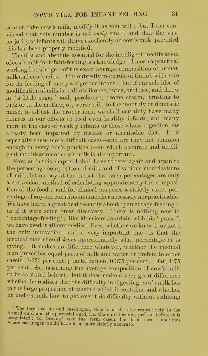 cannot take cow's milk, modify it as you will; but I am con- vinced that this number is extremely small, and that the vast majority of infants will thrive excellently on cow's milk, provided this has been properly modified. The first and absolute essential for the intelligent modification of cow's milk for infant-feeding is a knowledge—I mean a practical working knowledge—of the exact average composition of human milk and cow's milk. Undoubtedly mere rule of thumb will serve for the feeding of many a vigorous infant ; but if our sole idea of modification of milk is to dilute it once, twice, or thrice, and throw in ' a little sugar ' and, perchance, ' some cream,' trusting to luck or to the mother, or, worse still, to the monthly or domestic nurse, to adjust the proportions, we shall certainly have many failures in our efforts to feed even healthy infants, and many more in the case of weakly infants or those whose digestion has already been impaired by disease or unsuitable diet. It is especially these more difficult cases—and are they not common enough in every one's practice ?—in which accurate and intelli- gent modification of cow's milk is all-important. Now, as in this chapter I shall have to refer again and again to the percentage composition of milk and of various modifications of milk, let me say at the outset that such percentages are only a convenient method of calculating approximately the composi- tion of the food ; and for clinical purposes a strictly exact per- centage of any one constituent is neither necessary nor practicable. We have heard a great deal recently about 'percentage-feeding ', as if it were some great discovery. There is nothing new in ' percentage-feeding'; like Monsieur Jourdain with his ' prose we have used it all our medical lives, whether we knew it or not ; the only innovation—and a very important one—is that the medical man should know approximately what percentage he is giving. It makes no difference whatever, whether the medical man prescribes equal parts of milk and water, or prefers to order casein, 1-625 per cent. ; lactalbumen, 0-375 per cent. ; fat, 1-75 per cent., &c. (assuming the average composition of cow's milk to be as stated below); but it does make a very great difference whether he realizes that the difficulty in digesting cow's milk lies in the large proportion of casein ^ which it contains, and whether he understands how to get over this difficulty without reducing ^ The terms casein and caseinogen, strictly used, refer respectively to the formed curd and the potential curd, i.e. the curd-forming proteid before it i3 coagulated; for brevity' sake the term casein has been used sometimes where caseinogen would have been more strictly accurate.