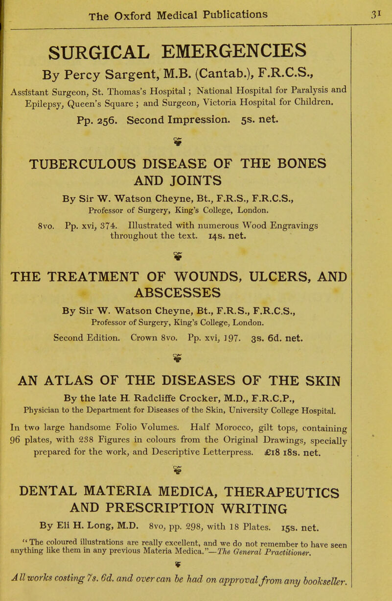 SURGICAL EMERGENCIES By Percy Sargent, M.B. (Cantab.), F.R.C.S., Assistant Surgeon, St. Thomas's Hospital; National Hospital for Paralysis and Epilepsy, Queen's Square ; and Surgeon, Victoria Hospital for Children. Pp. 256. Second Impression. 5s. net. TUBERCULOUS DISEASE OF THE BONES AND JOINTS By Sir W. Watson Cheyne, Bt., F.R.S., F.R.C.S., Professor of Surgery, King's College, London. 8vo. Pp. xvi, 374. Illustrated with numerous Wood Engravings throughout the text. 14s. net. THE TREATMENT OF WOUNDS, ULCERS, AND ABSCESSES By Sir W. Watson Cheyne, Bt., F.R.S., F.R.C.S., Professor of Surgery, King's College, London. Second Edition. Crown 8vo. Pp. xvi, ] 97. 3s. 6d. net. AN ATLAS OF THE DISEASES OF THE SKIN By the late H. Radcliffe Crocker, M.D., F.R.C.P., Physician to the Department for Diseases of the Skin, University College Hospital. In two large handsome Folio Volumes. Half Morocco, gilt tops, containing 96 plates, with 238 Figures in colours from the Original Drawings, specially prepared for the work, and Descriptive Letterpress. £18 i8s. net. DENTAL MATERIA MEDICA, THERAPEUTICS AND PRESCRIPTION WRITING By Eli H. Long, M.D. 8vo, pp. 298, with 18 Plates. 15s. net.  The coloured illustrations are really excellent, and we do not remember to have seen anything like them in any previous Materia Medica.—TAe General Practitioner. V All works costing 7s. 6d. and over can he had on approval from any bookseller.