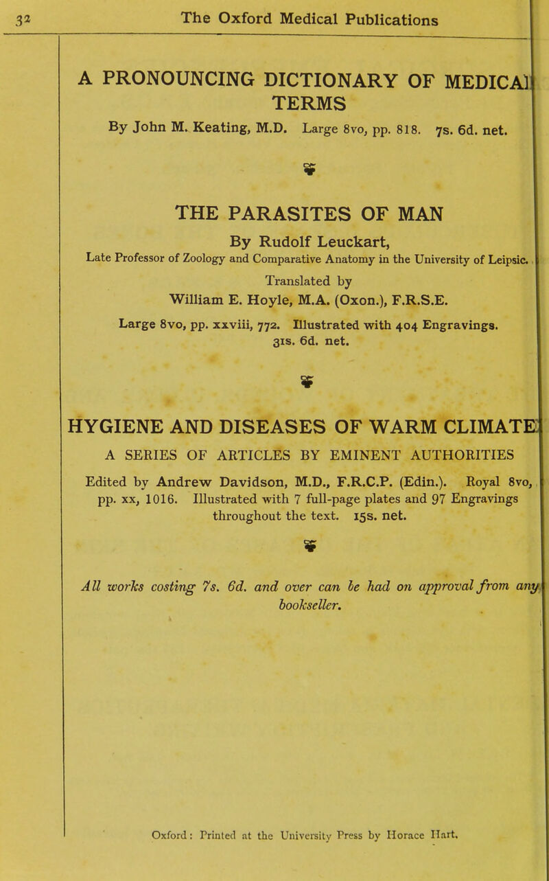 A PRONOUNCING DICTIONARY OF MEDICAl TERMS By John M. Keating, M.D. Large 8vo, pp. 818. 7s. 6d. net. THE PARASITES OF MAN By Rudolf Leuckart, Late Professor of Zoology and Comparative Anatomy in the University of Leipsic. Translated by William E. Hoyle, M.A. (Oxon.), F.R.S.E. Large 8vo, pp. xxviii, 772. Illustrated with 404 Engravings. 31S. 6d. net. HYGIENE AND DISEASES OF WARM CLIMATE A SERIES OF ARTICLES BY EMINENT AUTHORITIES Edited by Andrew Davidson, M.D., F.R.C.P. (Edin.). Royal 8vo, pp. XX, 1016. Illustrated with 7 full-page plates and 97 Engravings throughout the text. 15s. net. All wotTcs costing 7s. 6d. and over can he had on approval from any bookseller. Oxford: Printed at the University Press by Horace Hart.