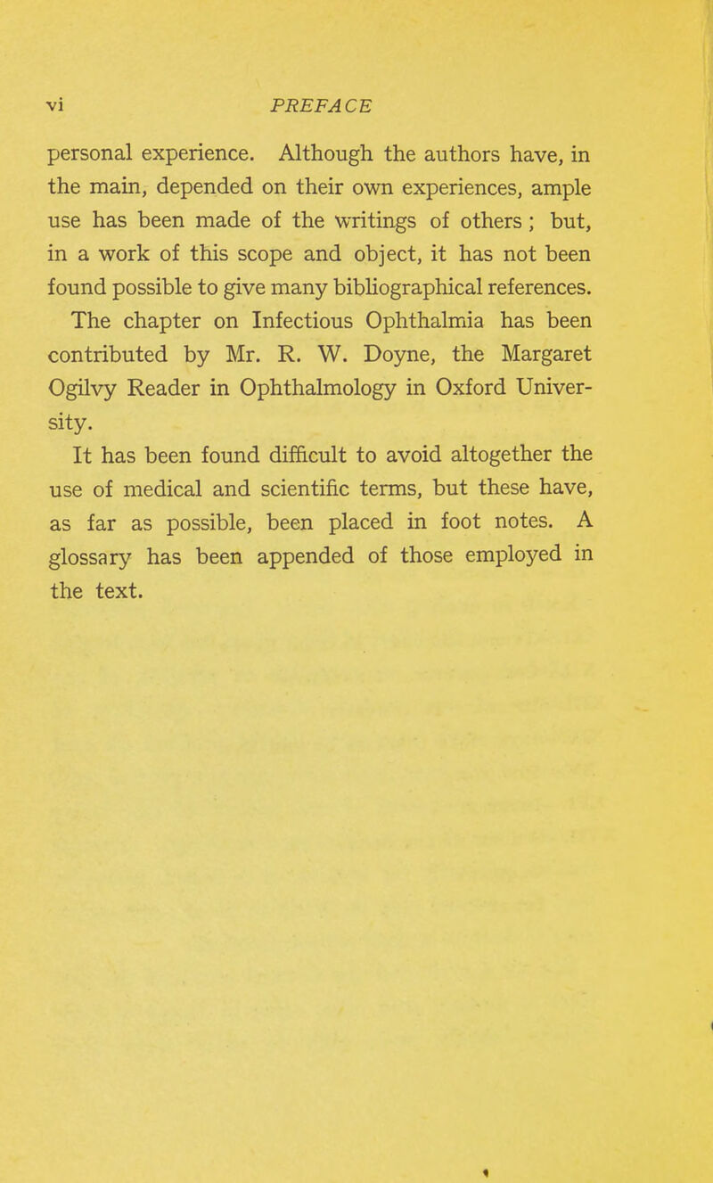 personal experience. Although the authors have, in the main, depended on their own experiences, ample use has been made of the writings of others ; but, in a work of this scope and object, it has not been found possible to give many bibliographical references. The chapter on Infectious Ophthalmia has been contributed by Mr. R. W. Doyne, the Margaret Ogilvy Reader in Ophthalmology in Oxford Univer- sity. It has been found difficult to avoid altogether the use of medical and scientific terms, but these have, as far as possible, been placed in foot notes. A glossary has been appended of those employed in the text.