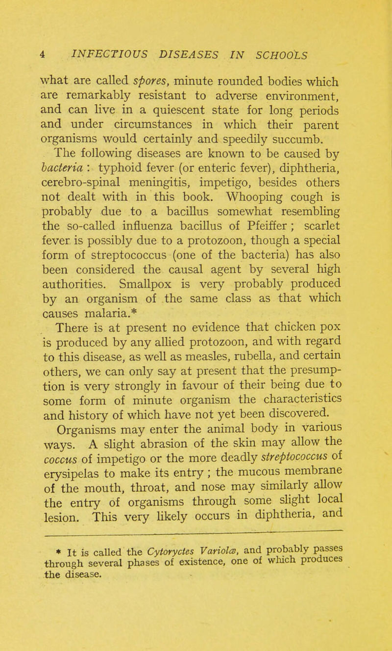 what are called spores, minute rounded bodies which are remarkably resistant to adverse environment, and can live in a quiescent state for long periods and under circumstances in which their parent organisms would certainly and speedily succumb. The following diseases are known to be caused by bacteria : typhoid fever (or enteric fever), diphtheria, cerebro-spinal meningitis, impetigo, besides others not dealt with in this book. Whooping cough is probably due to a bacillus somewhat resembling the so-called influenza bacillus of Pfeiffer ; scarlet fever is possibly due to a protozoon, though a special form of streptococcus (one of the bacteria) has also been considered the causal agent by several high authorities. Smallpox is very probably produced by an organism of the same class as that which causes malaria.* There is at present no evidence that chicken pox is produced by any allied protozoon, and with regard to this disease, as well as measles, rubella, and certain others, we can only say at present that the presump- tion is very strongly in favour of their being due to some form of minute organism the characteristics and history of which have not yet been discovered. Organisms may enter the animal body in various ways. A shght abrasion of the skin may allow the coccus of impetigo or the more deadly streptococcus of erysipelas to make its entry ; the mucous membrane of the mouth, throat, and nose may similarly allow the entry of organisms through some sHght local lesion. This very Ukely occurs in diphtheria, and * It is called the Cytoryctes Variolas, and probably passes through several phases of existence, one of wliich produces the disease.