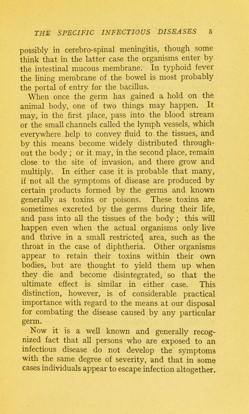 possibly in cerebro-spinal meningitis, though some think that in the latter case the organisms enter by the intestinal mucous membrane. In typhoid fever the Hning membrane of the bowel is most probably the portal of entry for the bacillus. When once the germ has gained a hold on the animal body, one of two things may happen. It may, in the first place, pass into the blood stream or the small channels called the lymph vessels, which everywhere help to convey fluid to the tissues, and by this means become widely distributed through- out the body ; or it may, in the second place, remain close to the site of invasion, and there grow and multiply. In either case it is probable that many, if not all the symptoms of disease are produced by certain products formed by the germs and known generally as toxins or poisons. These toxins are sometimes excreted by the germs during their life, and pass into aU the tissues of the body ; this will happen even when the actual organisms only live and thrive in a small restricted area, such as the throat in the case of diphtheria. Other organisms appear to retain their toxins within their own bodies, but are thought to yield them up when they die and become disintegrated, so that the ultimate effect is similar in either case. This distinction, however, is of considerable practical importance with regard to the means at our disposal for combating the disease caused by any particular germ. Now it is a well known and generally recog- nized fact that aU persons who are exposed to an infectious disease do not develop the symptoms with the same degree of severity, and that in some cases individuals appear to escape infection altogether.