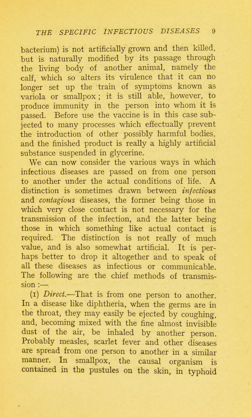 bacterium) is not artificially grown and then killed, but is naturally modified by its passage through the living body of another animal, namely the calf, which so alters its virulence that it can no longer set up the train of symptoms known as variola or smallpox; it is still able, however, to produce immunity in the person into whom it is passed. Before use the vaccine is in this case sub- jected to many processes which effectually prevent the introduction of other possibly harmful bodies, and the finished product is really a highly artificial substance suspended in glycerine. We can now consider the various ways in which infectious diseases are passed on from one person to another under the actual conditions of life. A distinction is sometimes drawn between infectious and contagious diseases, the former being those in which very close contact is not necessary for the transmission of the infection, and the latter being those in which something like actual contact is required. The distinction is not really of much value, and is also somewhat artificial. It is per- haps better to drop it altogether and to speak of all these diseases as infectious or communicable. The following are the chief methods of transmis- sion :— (i) Direct.—^That is from one person to another. In a disease hke diphtheria, when the germs are in the throat, they may easily be ejected by coughing, and, becoming mixed with the fine almost invisible dust of the air, be inhaled by another person. Probably measles, scarlet fever and other diseases are spread from one person to another in a similar manner. In smallpox, the causal organism is contained in the pustules on the skin, m typhoid