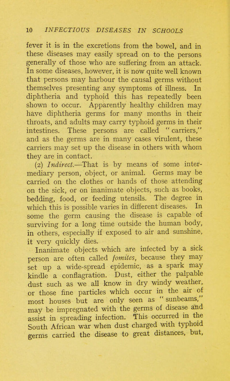 fever it is in the excretions from the bowel, and in these diseases may easily spread on to the persons generally of those who are suffering from an attack. In some diseases, however, it is now quite well known that persons may harbour the causal germs without themselves presenting any symptoms of iUness. In diphtheria and typhoid this has repeatedly been shown to occur. Apparently healthy children may have diphtheria germs for many months in their throats, and adults may carry typhoid germs in their intestines. These persons are called  carriers, and as the germs are in many cases virulent, these carriers may set up the disease in others with whom they are in contact. (2) Indirect.—^That is by means of some inter- mediary person, object, or animal. Germs may be carried on the clothes or hands of those attending on the sick, or on inanimate objects, such as books, bedding, food, or feeding utensils. The degree in which this is possible varies in different diseases. In some the genn causing the disease is capable of surviving for a long time outside the human body, in others, especially if exposed to air and sunshine, it very quickly dies. Inanimate objects which are infected by a sick person are often called fomites, because they may set up a wide-spread epidemic, as a spark may kindle a conflagration. Dust, either the palpable dust such as we aU know in dry windy weather, or those fine particles which occur in the air of most houses but are only seen as sunbeams, may be impregnated with the germs of disease and assist in spreading infection. This occurred in the South African war when dust charged with typhoid germs carried the disease to great distances, but,