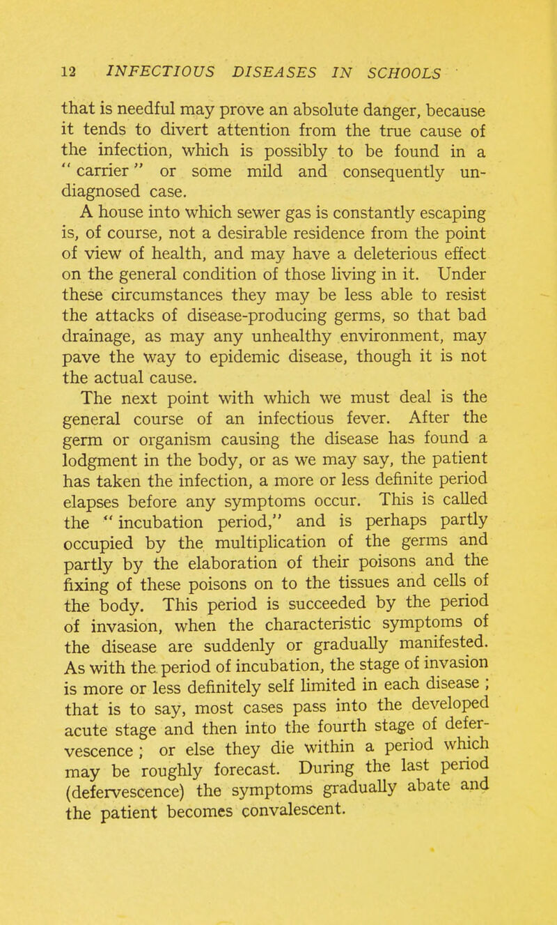 that is needful may prove an absolute danger, because it tends to divert attention from the true cause of the infection, which is possibly to be found in a  carrier or some mild and consequently un- diagnosed case, A house into which sewer gas is constantly escaping is, of course, not a desirable residence from the point of view of health, and may have a deleterious effect on the general condition of those living in it. Under these circumstances they may be less able to resist the attacks of disease-producing germs, so that bad drainage, as may any unhealthy environment, may pave the way to epidemic disease, though it is not the actual cause. The next point with which we must deal is the general course of an infectious fever. After the germ or organism causing the disease has found a lodgment in the body, or as we may say, the patient has taken the infection, a more or less definite period elapses before any symptoms occur. This is called the  incubation period, and is perhaps partly occupied by the multiphcation of the germs and partly by the elaboration of their poisons and the fixing of these poisons on to the tissues and cells of the body. This period is succeeded by the period of invasion, when the characteristic symptoms of the disease are suddenly or gradually manifested. As with the period of incubation, the stage of invasion is more or less definitely self limited in each disease ; that is to say, most cases pass into the developed acute stage and then into the fourth stage of defer- vescence ; or else they die within a period which may be roughly forecast. During the last penod (defervescence) the symptoms gradually abate and the patient becomes convalescent.