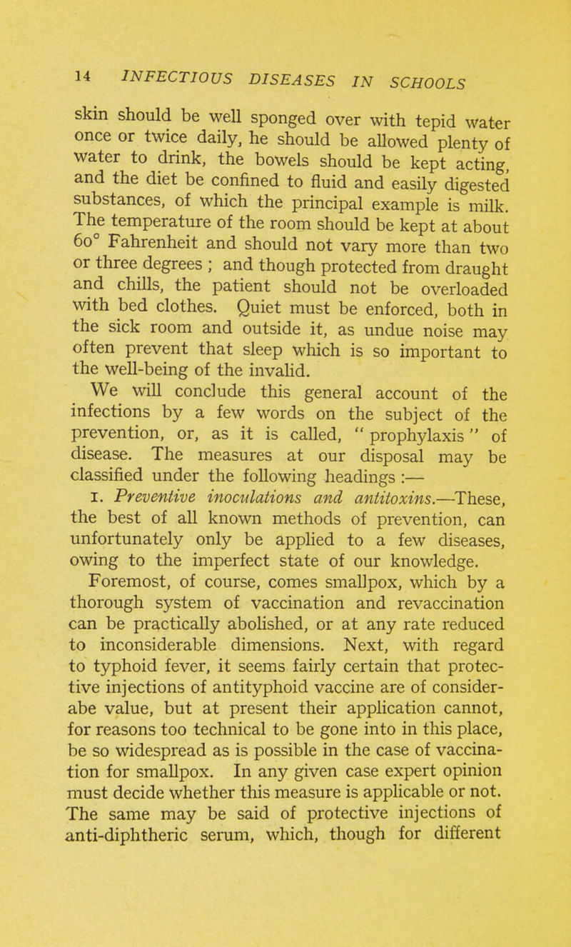 skin should be well sponged over with tepid water once or twice daily, he should be aUowed plenty of water to drink, the bowels should be kept acting, and the diet be confined to fluid and easily digested substances, of which the principal example is milk. The temperature of the room should be kept at about 60° Fahrenheit and should not vary more than two or three degrees ; and though protected from draught and chills, the patient should not be overloaded with bed clothes. Quiet must be enforced, both in the sick room and outside it, as undue noise may often prevent that sleep which is so important to the well-being of the invahd. We will conclude this general account of the infections by a few words on the subject of the prevention, or, as it is called,  prophylaxis of disease. The measures at our disposal may be classified under the following headings :— I. Preventive inoculations and antitoxins.—^These, the best of all known methods of prevention, can unfortunately only be applied to a few diseases, owing to the imperfect state of our knowledge. Foremost, of course, comes smallpox, which by a thorough system of vaccination and revaccination can be practically abolished, or at any rate reduced to inconsiderable dimensions. Next, with regard to typhoid fever, it seems fairly certain that protec- tive injections of antityphoid vaccine are of consider- abe value, but at present their application cannot, for reasons too technical to be gone into in this place, be so widespread as is possible in the case of vaccina- tion for smallpox. In any given case expert opinion must decide whether this measure is applicable or not. The same may be said of protective injections of anti-diphtheric serum, which, though for different