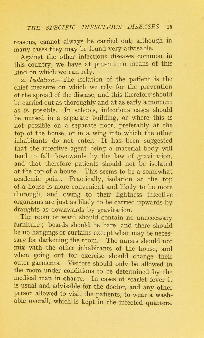 reasons, cannot always be carried out, although in many cases they may be found very advisable. Against the other infectious diseases common in this country, we have at present no means of this kind on which we can rely. 2. Isolation.—^The isolation of the patient is the chief measure on which we rely for the prevention of the spread of the disease, and this therefore should be carried out as thoroughly and at as early a moment as is possible. In schools, infectious cases should be nursed in a separate building, or where this is not possible on a separate floor, preferably at the top of the house, or in a wing into which the other inhabitants do not enter. It has been suggested that the infective agent being a material body will tend to faU downwards by the law of gravitation, and that therefore patients should not be isolated at the top of a house. This seems to be a somewhat academic point. Practically, isolation at the top of a house is more convenient and likely to be more thorough, and owing to their lightness infective organisms are just as likely to be carried upwards by draughts as downwards by gravitation. The room or ward should contain no unnecessary furniture; boards should be bare, and there should be no hangings or curtains except what may be neces- sary for darkening the room. The nurses should not mix with the other inhabitants of the house, and when going out for exercise should change their outer garments. Visitors should only be allowed in the room under conditions to be determined by the medical man in charge. In cases of scarlet fever it is usual and advisable for the doctor, and any other person allowed to visit the patients, to wear a wash- able overall, which is kept in the infected quarters.