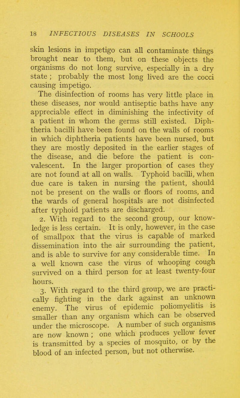 skin lesions in impetigo can all contaminate things brought near to them, but on these objects the organisms do not long survive, especially in a dry state ; probably the most long lived are the cocci causing impetigo. The disinfection of rooms has very little place in these diseases, nor would antiseptic baths have any appreciable effect in diminishing the infectivity of a patient in whom the germs still existed. Diph- theria bacilli have been found on the walls of rooms in which diphtheria patients have been nursed, but they are mostly deposited in the earlier stages of the disease, and die before the patient is con- valescent. In the larger proportion of cases they are not found at all on walls. Typhoid bacilli, when due care is taken in nursing the patient, should not be present on the waUs or floors of rooms, and the wards of general hospitals are not disinfected after typhoid patients are discharged. 2. With regard to the second group, our know- ledge is less certain. It is only, however, in the case of smaUpox that the virus is capable of marked dissemination into the air surrounding the patient, and is able to survive for any considerable time. In a well known case the virus of whooping cough survived on a third person for at least twenty-four hours. 3. With regard to the third group, we are practi- cally fighting in the dark against an unknown enemy. The virus of epidemic pohomyehtis is smaller than any organism which can be observed under the microscope. A number of such organisms are now known ; one which produces yellow fever is transmitted by a species of mosquito, or by the blood of an infected person, but not otherwise.