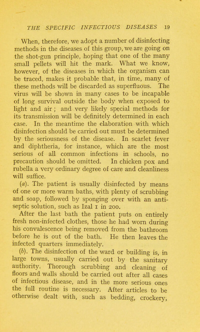 When, therefore, we adopt a number of disinfecting methods in the diseases of this group, we are going on the shot-gun principle, hoping that one of the many small pellets will hit the mark. What we know, however, of the diseases in which the organism can be traced, makes it probable that, in time, many of these methods will be discarded as superfluous. The virus will be shown in many cases to be incapable of long survival outside the body when exposed to light and air; and very likely special methods for its transmission will be definitely determined in each case. In the meantime the elaboration with which disinfection should be carried out must be determined by the seriousness of the disease. In scarlet fever and diphtheria, for instance, which are the most serious of all common infections in schools, no precaution should be omitted. In chicken pox and rubella a very ordinary degree of care and cleanliness will suffice. («). The patient is usually disinfected by means of one or more warm baths, with plenty of scrubbing and soap, followed by sponging over with an anti- septic solution, such as Izal i in 200. After the last bath the patient puts on entirely fresh non-infected clothes, those he had worn during his convalescence being removed from the bathroom before he is out of the bath. He then leaves the infected quarters immediately. {b). The disinfection of the ward or building is, in large towns, usually carried out by the sanitary authority. Thorough scrubbing and cleaning of floors and walls should be carried out after all cases of infectious disease, and in the more serious ones the full routine is necessary. After articles to be otherwise dealt with, such as bedding, crockery,